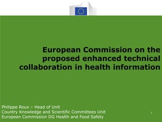 European Commission on the
proposed enhanced technical
collaboration in health information
Philippe Roux – Head of Unit
Country Knowledge and Scientific Committees Unit
European Commission DG Health and Food Safety
1
 