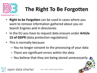 The Right To Be Forgotten
• Right to be Forgotten can be used in cases where you
want to remove information gathered about...