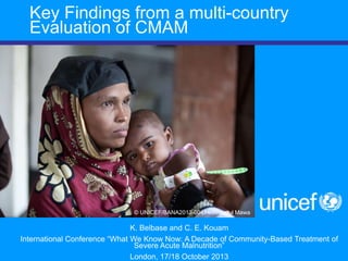 1
K. Belbase and C. E. Kouam
International Conference “What We Know Now: A Decade of Community-Based Treatment of
Severe Acute Malnutrition”
London, 17/18 October 2013
© UNICEF/BANA2013-00414/Jannatul Mawa
Key Findings from a multi-country
Evaluation of CMAM
 