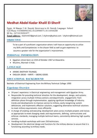 Medhat Abdel Kadar Khalil El-Sherif
Egypt, Al Sharqia 2 Al- Sweedy Street near to Al- Sweedy Languages School
Cell Phone # 010000903302, 01228900573, 01110544200
ID No.: 26710150201077
Email address: shyhnm67@gmail.com / shyhnm@yahoo.com / shyhnm@hotmail.com
OBJECTIVE
To be a part of a proficient organization where I will have an opportunity to utilize
my Skills and Competencies in the chosen field as well as gain experience to
assume a greater role for the organization’s improvement.
PERSONAL INFORMATION
 Egyptian citizen born on 15th of October 1967 at Alexandria.
 Muslims, Married +3 Kids.
LANGUAGE
 ARABIC (MOTHER TOUNQE).
 ENGLISH (READ – WRITE – SBEAK) GOOD.
EDUCATIONAL BACKGROUND
Bachelor of Electrical Engineering from the Military Technical College 1990
Experience Overview
 24 years' experience in Electrical engineering and management with Egyptian Army.
 Responsible for providing technical direction for the development, design, and systems
integration across multiple military sections and departments engagements from
definition phase through implementation, applying significant knowledge of industry
trends and developments to improve service to military, easily recognizing system
deficiencies and implements effective solutions, suggesting alternative technical solutions
to meet military requirements more efficiently
 In charge of creating and executing development plans across multiple projects and revises
as appropriate to meet changing needs and requirements, defining, communicates and
enforces standards, managing multiple technical teams, consistently delivering high-quality
services.
 Handling multiple workshops with over 250 technicians.
 Development the electrical design and functions for the military devises to assure that it is
functioning according to military needs.
 
