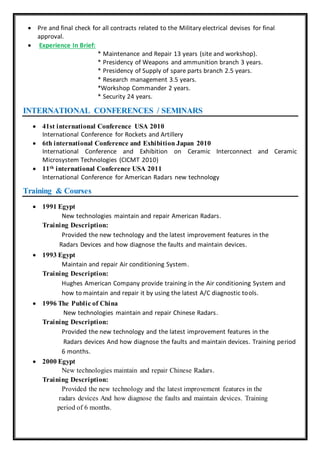  Pre and final check for all contracts related to the Military electrical devises for final
approval.
 Experience In Brief:
* Maintenance and Repair 13 years (site and workshop).
* Presidency of Weapons and ammunition branch 3 years.
* Presidency of Supply of spare parts branch 2.5 years.
* Research management 3.5 years.
*Workshop Commander 2 years.
* Security 24 years.
INTERNATIONAL CONFERENCES / SEMINARS
 41st international Conference USA 2010
International Conference for Rockets and Artillery
 6th international Conference and Exhibition Japan 2010
International Conference and Exhibition on Ceramic Interconnect and Ceramic
Microsystem Technologies (CICMT 2010)
 11th international Conference USA 2011
International Conference for American Radars new technology
Training & Courses
 1991 Egypt
New technologies maintain and repair American Radars.
Training Description:
Provided the new technology and the latest improvement features in the
Radars Devices and how diagnose the faults and maintain devices.
 1993 Egypt
Maintain and repair Air conditioning System.
Training Description:
Hughes American Company provide training in the Air conditioning System and
how to maintain and repair it by using the latest A/C diagnostic tools.
 1996 The Public of China
New technologies maintain and repair Chinese Radars.
Training Description:
Provided the new technology and the latest improvement features in the
Radars devices And how diagnose the faults and maintain devices. Training period
6 months.
 2000 Egypt
New technologies maintain and repair Chinese Radars.
Training Description:
Provided the new technology and the latest improvement features in the
radars devices And how diagnose the faults and maintain devices. Training
period of 6 months.
 