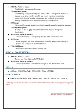  2006 The Public of China
Total Quality Management Diploma.
Training Description:
Total Quality Management Diploma from CEIEC- China provide the how to
manage your daily, weekly, monthly and yearly operation to maximize
output from the staff and the equipment’s and minimize the operation
running cost and also find alternative solutions for difficulties.
 2009 Egypt
The scientific method to develop technical specifications for Authority armament.
Training Description:
It is type of ISO to apply the standers (Maintain, repairs, storage and
functioning).
 2012 United States Of America
Review Conference of the primary designs of the transmitter's traps.
 2015 Egypt
Holds the public and local administration cycle No. 43 (a) of the Faculty of
Science and Management in Armed Forces.
 1990 - 2012 Egypt
Holds on all leadership courses for each rank.
SPECIAL CONFERENCES
 2006 The Public of China
Review and Final Delivered of RADARS.
 2012 United States Of America
Review Conference of the Primary Designs of the Transmitters Traps.
SKILLS
 SOCIAL, INVESTIGATIVE, REALISTIC, TEAM LEADER.
TO BE KNOWN
 CAN BE RELOCATED ANY WHERE ANY TIME ALL OVER THE WORLD.
I hereby declare that the above statements are true and correct to the best of my knowledge and
beliefs.
__________________________
Medhat Abdel Kader El-Sherif
 