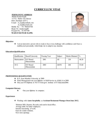 CURRICULUM VITAE
PERMANENT ADDRESS
Madan Kumar Kapil
V.P.O. Mehre Teh. Barsar
Distt. Hamirpur (H.P.)
E-mail – m_kapil@outlook.com
m_kapil@ymail.com
Mobile No. – +91 7065655704
Skype I'd - madan.kapil4
Passport No . H-5457390
MADAN KUMAR KAPIL
Objective
❖ I am an innovative person who is ready to face every challenge with confidence and I have a
multifaceted personality which helps me to adapt to any situation.
EducationQualification
Qualification Board/University Passing Year Subject Marks Obtained %
Matriculation H.P.Board
Dharamshala
2001 All 338 48.28
10+2 H.P.Board
Dharamshala
2003 ARTS 268 53.60
PROFESSIONALQUALIFICATION
❖ B.A. from Mumbai University in 2009.
❖ Hotel Management one year diploma in F&B Service in AH&LA in 2009.
❖ One year ITI Diploma in NCVT from govt. institute of IT Education2004.
Computerliteracy
❖ One year diploma in computer.
Experience
❖ Working with Azure hospitality as Assistant Restaurant Manager from June 2012.
Maintain MIS, Reports, Records, and send to head office.
Arrange shifts for under employees.
Smooth functioning of work.
Guest & vendor relations.
New store openings .
 