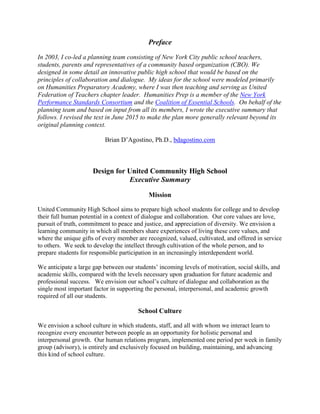 Preface
In 2003, I co-led a planning team consisting of New York City public school teachers,
students, parents and representatives of a community based organization (CBO). We
designed in some detail an innovative public high school that would be based on the
principles of collaboration and dialogue. My ideas for the school were modeled primarily
on Humanities Preparatory Academy, where I was then teaching and serving as United
Federation of Teachers chapter leader. Humanities Prep is a member of the New York
Performance Standards Consortium and the Coalition of Essential Schools. On behalf of the
planning team and based on input from all its members, I wrote the executive summary that
follows. I revised the text in June 2015 to make the plan more generally relevant beyond its
original planning context.
Brian D’Agostino, Ph.D., bdagostino.com
Design for United Community High School
Executive Summary
Mission
United Community High School aims to prepare high school students for college and to develop
their full human potential in a context of dialogue and collaboration. Our core values are love,
pursuit of truth, commitment to peace and justice, and appreciation of diversity. We envision a
learning community in which all members share experiences of living these core values, and
where the unique gifts of every member are recognized, valued, cultivated, and offered in service
to others. We seek to develop the intellect through cultivation of the whole person, and to
prepare students for responsible participation in an increasingly interdependent world.
We anticipate a large gap between our students’ incoming levels of motivation, social skills, and
academic skills, compared with the levels necessary upon graduation for future academic and
professional success. We envision our school’s culture of dialogue and collaboration as the
single most important factor in supporting the personal, interpersonal, and academic growth
required of all our students.
School Culture
We envision a school culture in which students, staff, and all with whom we interact learn to
recognize every encounter between people as an opportunity for holistic personal and
interpersonal growth. Our human relations program, implemented one period per week in family
group (advisory), is entirely and exclusively focused on building, maintaining, and advancing
this kind of school culture.
 