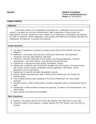 RESUME HUZEFA CYCLEWALA
E-mail: huzef51@gmail.com
Phone: 91-9819128319
CAREER PROFILE
Objective
I have been looking for an organization that offers me a challenging work environment
wherein I can apply my technical, communication skills & experience to help achieve the
organization’s success. I would like to be a member of an organization that believes and matches
my belief in teamwork, positive aggression, open outlook and embracing technology innovation for
empowering its employees to exceed their potential.
Career Summary
 2.8 years of experience of testing E-commerce sites (Oracle ATG, Demand ware and
Magento)
 Expertise in automating test cases and creating and maintaining test Automation
framework and tools using Selenium web driver
 Proficient in software testing life cycle including test strategy preparation, test plan
development , test cases creation , test execution and bug tracking
 Experienced in Manual/Functional testing, Automation Testing.
 Experienced in different type of testing for example black box testing , Functional testing,
GUI testing , System testing, Integration testing, Exploratory, Risk-Based, Sanity,
Regression, End-to-End Testing.
 Experienced in waterfall and agile development process
 Having excellent documentation skills in defining and creating new user stories and
business flows.
 Test-to-Break attitude, Quick grasping & Pro-Active, Professional with value added
attitudes
 Excellent written, verbal communication including negotiation skills & client/business facing
skills
 Experienced in effective defect tracking and reporting, to improve the communications and
reduce delay.
 Enjoy learning new tools and technologies
Work Experience
 Worked in the Logixal Solution PVT LTD as QA Engineer from Sept 2013 to June 2015
 Presently working as QA engineer in Adapty Solution PVT LTD, Mumbai since July 2015 to
till date.
 