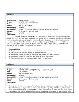 Project 3:
Organization Adapty solution
Project BARNEYS (BNY & WHS) Support
Role Test Engineer
Period Mar 2015 to till date
Methodology Waterfall
Technologies Manual Testing & Automation testing & Reporting tool (Jira)
Domain E- commerce - Demand ware
Client BARNEYS
Description:
Barneys New York is an American chain of luxury department stores headquartered
in New York City. The chain owns flagship stores in New York City, Beverly Hills, and Chicago, all of
which have restaurants operated by third parties. Smaller stores can be in other locations found
across the United States. Brands sold include a number of high-end labels such as Saint Laurent
Paris, The Row, Balenciaga, Owens, Burberry, Dries Van Noten, Thom Browne, and Bettanin &
Ventura, as well as Barneys private label merchandise.
Responsibilities:
 Create test cases for the Jira ticket for the particular sprint release
 Test each ticket which is present in the sprint release
 Regression testing once all the defect has been closed on QA environment
 Regression testing on the production once the sprint is released
 Test each Jira ticket on desktop and devices (I Pad & I Phone)
Project 4:
Organization Adapty solution
Project BARNEYS (BNY & WHS) SITE Gap Analysis & Support
Role Test Engineer
Period Nov 2014 to Mar 2015
Methodology Waterfall
Technologies Manual Testing & Automation testing & Reporting tool (Jira)
Domain E- commerce - Demand ware
Client BARNEYS
Description:
Barneys New York is an American chain of luxury department stores headquartered in New York
City. The chain owns flagship stores in New York City, Beverly Hills, and Chicago, all of which
have restaurants operated by third parties. Smaller stores can be in other locations found across
the United States. Brands sold include a number of high-end labels such as Saint Laurent Paris,
 