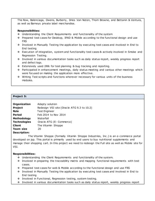 The Row, Balenciaga, Owens, Burberry, Dries Van Noten, Thom Browne, and Bettanin & Ventura,
as well as Barneys private label merchandise.
Responsibilities:
 Understanding the Client Requirements and functionality of the system
 Prepared test cases for Desktop, IPAD & Mobile according to the functional design and use
FRS
 Involved in Manually Testing the application by executing test cases and involved in End to
End testing
 Execution of integration, system and functionality test cases & actively involved in Smoke and
Regression Testing.
 Involved in various documentation tasks such as daily status report, weekly progress report
and defect logs.
 Extensively used JIRA for test planning & bug tracking and reporting.
 Participated in enhancement meetings, daily status meeting and various other meetings which
were focused on making the application more effective.
 Writing Test scripts and functions wherever necessary for various units of the business
modules.
Project 5:
Organization Adapty solution
Project Redesign VSI site (Oracle ATG 9.3 to 10.2)
Role Test Engineer
Period Feb 2014 to Nov 2014
Methodology Waterfall
Technologies Oracle ATG (E- Commerce)
Client The Vitamin Shoppe
Team size 20
Description:
The Vitamin Shoppe (formally Vitamin Shoppe Industries, Inc.) is an e-commerce portal
developed on jsp. This portal is primarily used by end users to buy nutritional supplements and
manage their shopping cart. In this project we need to redesign the Full site as well as Mobile site for
VSI.
Responsibilities:
 Understanding the Client Requirements and functionality of the system.
 Involved in preparing the traceability matrix and mapping functional requirements with test
cases.
 Prepared test cases for web & Mobile according to the functional design and use FRS
 Involved in Manually Testing the application by executing test cases and involved in End to
End testing
 Involved in Functional, Regression testing, system testing.
 Involved in various documentation tasks such as daily status report, weekly progress report
 