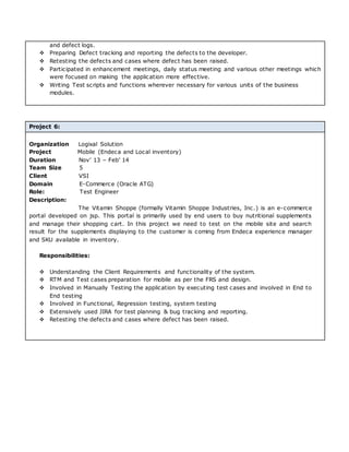 and defect logs.
 Preparing Defect tracking and reporting the defects to the developer.
 Retesting the defects and cases where defect has been raised.
 Participated in enhancement meetings, daily status meeting and various other meetings which
were focused on making the application more effective.
 Writing Test scripts and functions wherever necessary for various units of the business
modules.
Project 6:
Organization Logixal Solution
Project Mobile (Endeca and Local inventory)
Duration Nov’ 13 – Feb’ 14
Team Size 5
Client VSI
Domain E-Commerce (Oracle ATG)
Role: Test Engineer
Description:
The Vitamin Shoppe (formally Vitamin Shoppe Industries, Inc.) is an e-commerce
portal developed on jsp. This portal is primarily used by end users to buy nutritional supplements
and manage their shopping cart. In this project we need to test on the mobile site and search
result for the supplements displaying to the customer is coming from Endeca experience manager
and SKU available in inventory.
Responsibilities:
 Understanding the Client Requirements and functionality of the system.
 RTM and Test cases preparation for mobile as per the FRS and design.
 Involved in Manually Testing the application by executing test cases and involved in End to
End testing
 Involved in Functional, Regression testing, system testing
 Extensively used JIRA for test planning & bug tracking and reporting.
 Retesting the defects and cases where defect has been raised.
 