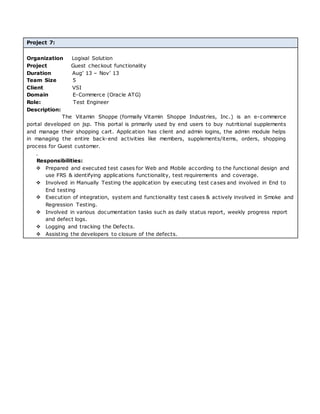 Project 7:
Organization Logixal Solution
Project Guest checkout functionality
Duration Aug’ 13 – Nov’ 13
Team Size 5
Client VSI
Domain E-Commerce (Oracle ATG)
Role: Test Engineer
Description:
The Vitamin Shoppe (formally Vitamin Shoppe Industries, Inc.) is an e-commerce
portal developed on jsp. This portal is primarily used by end users to buy nutritional supplements
and manage their shopping cart. Application has client and admin logins, the admin module helps
in managing the entire back-end activities like members, supplements/items, orders, shopping
process for Guest customer.
.
Responsibilities:
 Prepared and executed test cases for Web and Mobile according to the functional design and
use FRS & identifying applications functionality, test requirements and coverage.
 Involved in Manually Testing the application by executing test cases and involved in End to
End testing
 Execution of integration, system and functionality test cases & actively involved in Smoke and
Regression Testing.
 Involved in various documentation tasks such as daily status report, weekly progress report
and defect logs.
 Logging and tracking the Defects.
 Assisting the developers to closure of the defects.
 