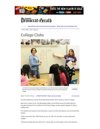 March 18, 2015 7:55 pm  •  JENNIFER MOODY Albany Democrat­Herald (0) Comments
Home / News / Local / Education
College Clubs
It’s early release day at South Shore Elementary School, which means it’s time for college.
More than a dozen fourth­ and fifth­graders gather around Randi Cook and Ashley Seymour,
education students from Linn­Benton Community College, as they unpack supplies for today’s
College Club.
The students are looking to feed themselves a snack, but Cook and Seymour are out to feed their
dreams.
Today’s discussion topic: What things can you do, both now and later, to start preparing for
college?
“Practice and study what you want to be,” one girl calls, as Cook begins a list on the classroom
Hot Topics Here's what you need to know about the bond measure Murder cases could cause delays for other court matters
Buy Now
Linn­Benton Community College students Randi Cook, left, and Ashley Seymour talk with
members of South Shore's College Club about the things they can do now to prepare for
college.
Photos by Mark Ylen
 