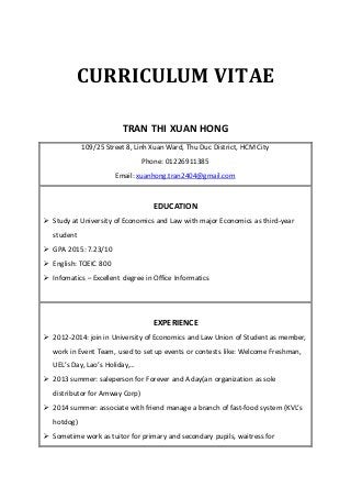 CURRICULUM VITAE
TRAN THI XUAN HONG
109/25 Street 8, Linh Xuan Ward, Thu Duc District, HCM City
Phone: 01226911385
Email: xuanhong.tran2404@gmail.com
EDUCATION
 Study at University of Economics and Law with major Economics as third-year
student
 GPA 2015: 7.23/10
 English: TOEIC 800
 Infomatics – Excellent degree in Office Informatics
EXPERIENCE
 2012-2014: join in University of Economics and Law Union of Student as member,
work in Event Team, used to set up events or contests like: Welcome Freshman,
UEL’s Day, Lao’s Holiday,…
 2013 summer: saleperson for Forever and A day(an organization as sole
distributor for Amway Corp)
 2014 summer: associate with friend manage a branch of fast-food system (KVL’s
hotdog)
 Sometime work as tuitor for primary and secondary pupils, waitress for
 