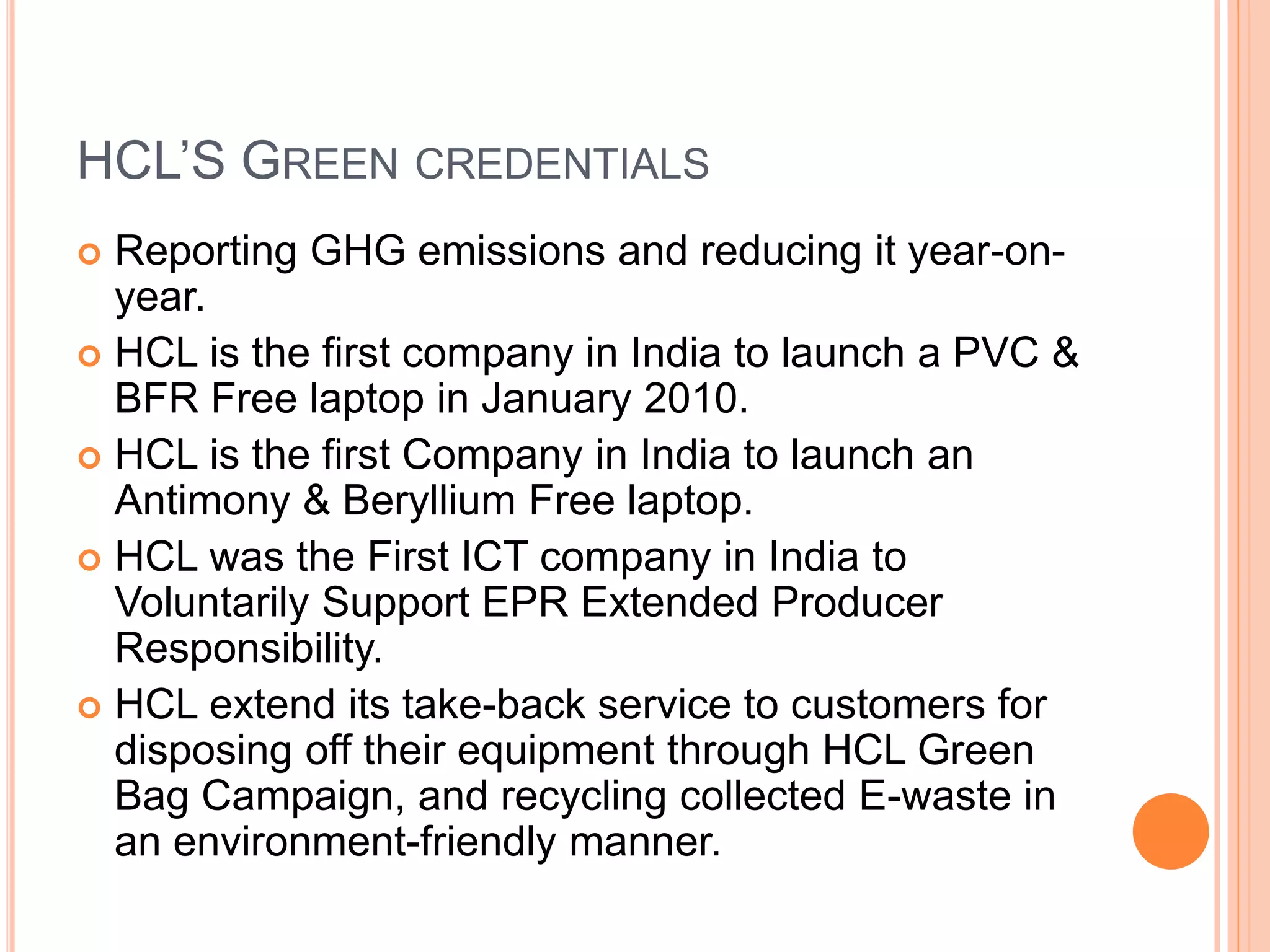 HCL’S GREEN CREDENTIALS
 Reporting GHG emissions and reducing it year-on-
year.
 HCL is the first company in India to launch a PVC &
BFR Free laptop in January 2010.
 HCL is the first Company in India to launch an
Antimony & Beryllium Free laptop.
 HCL was the First ICT company in India to
Voluntarily Support EPR Extended Producer
Responsibility.
 HCL extend its take-back service to customers for
disposing off their equipment through HCL Green
Bag Campaign, and recycling collected E-waste in
an environment-friendly manner.
 