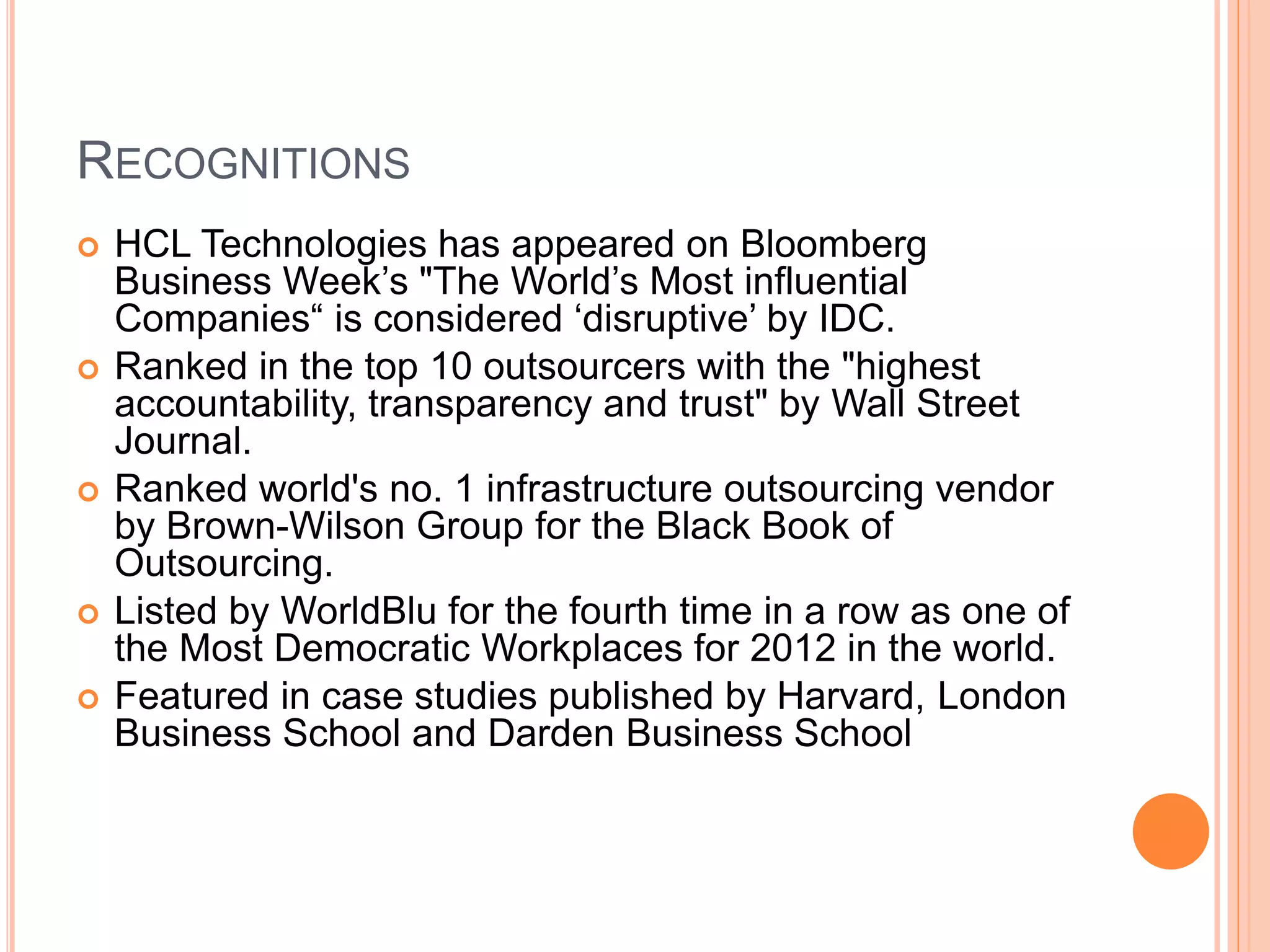 RECOGNITIONS
 HCL Technologies has appeared on Bloomberg
Business Week’s "The World’s Most influential
Companies“ is considered ‘disruptive’ by IDC.
 Ranked in the top 10 outsourcers with the "highest
accountability, transparency and trust" by Wall Street
Journal.
 Ranked world's no. 1 infrastructure outsourcing vendor
by Brown-Wilson Group for the Black Book of
Outsourcing.
 Listed by WorldBlu for the fourth time in a row as one of
the Most Democratic Workplaces for 2012 in the world.
 Featured in case studies published by Harvard, London
Business School and Darden Business School
 