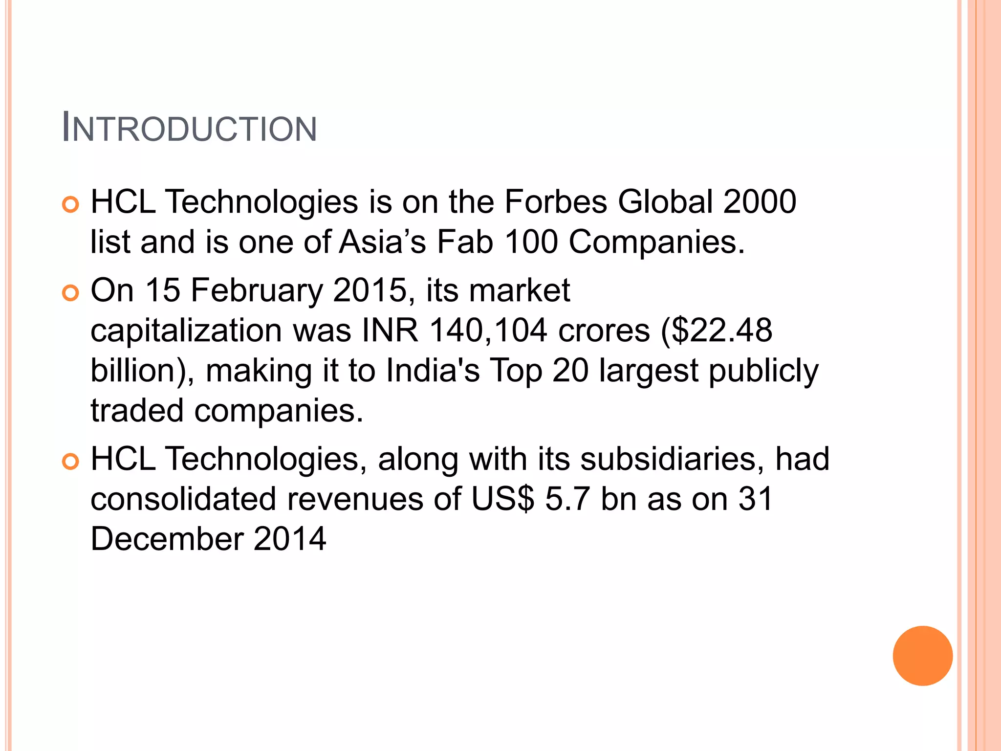 INTRODUCTION
 HCL Technologies is on the Forbes Global 2000
list and is one of Asia’s Fab 100 Companies.
 On 15 February 2015, its market
capitalization was INR 140,104 crores ($22.48
billion), making it to India's Top 20 largest publicly
traded companies.
 HCL Technologies, along with its subsidiaries, had
consolidated revenues of US$ 5.7 bn as on 31
December 2014
 