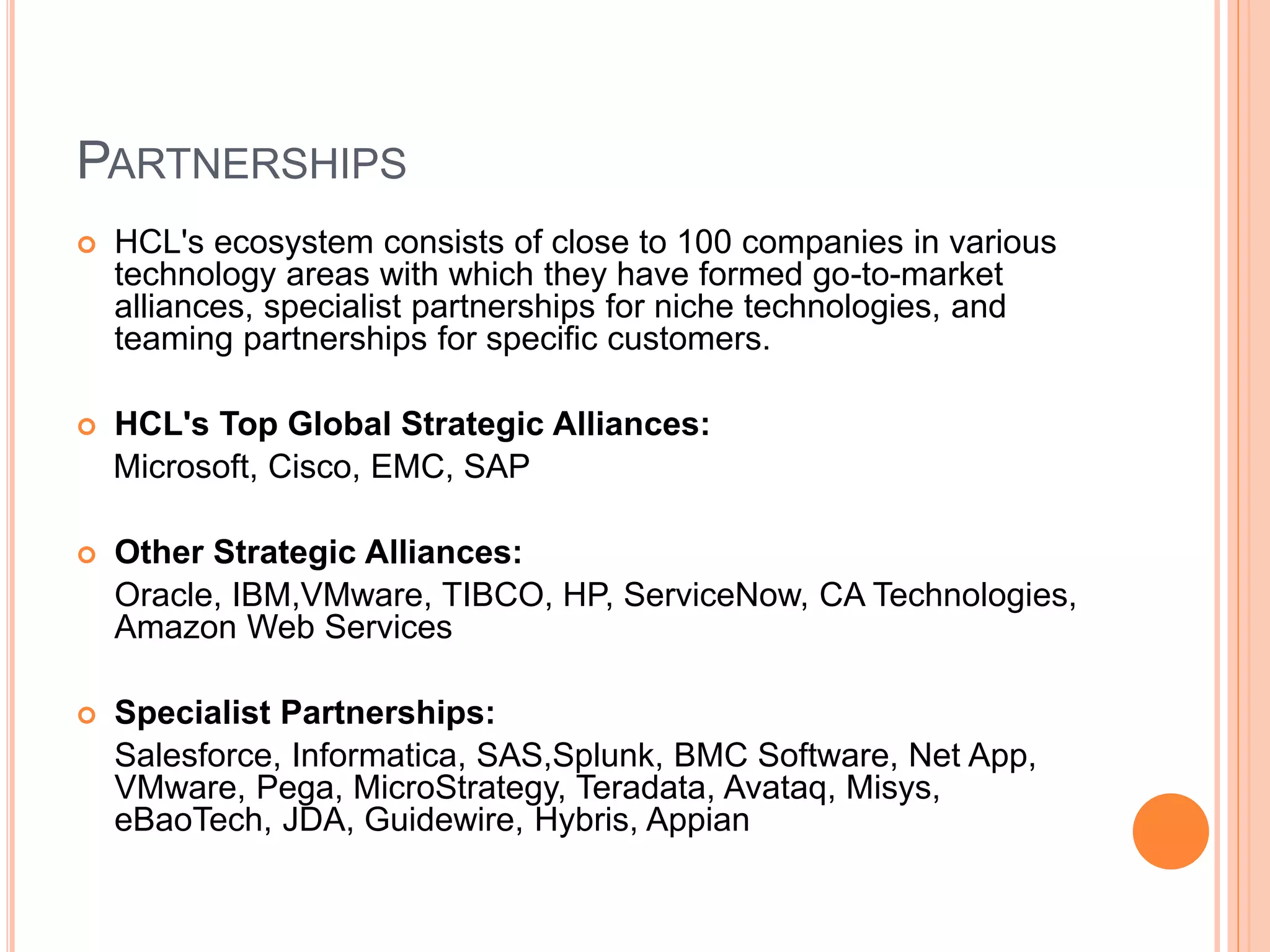PARTNERSHIPS
 HCL's ecosystem consists of close to 100 companies in various
technology areas with which they have formed go-to-market
alliances, specialist partnerships for niche technologies, and
teaming partnerships for specific customers.
 HCL's Top Global Strategic Alliances:
Microsoft, Cisco, EMC, SAP
 Other Strategic Alliances:
Oracle, IBM,VMware, TIBCO, HP, ServiceNow, CA Technologies,
Amazon Web Services
 Specialist Partnerships:
Salesforce, Informatica, SAS,Splunk, BMC Software, Net App,
VMware, Pega, MicroStrategy, Teradata, Avataq, Misys,
eBaoTech, JDA, Guidewire, Hybris, Appian
 