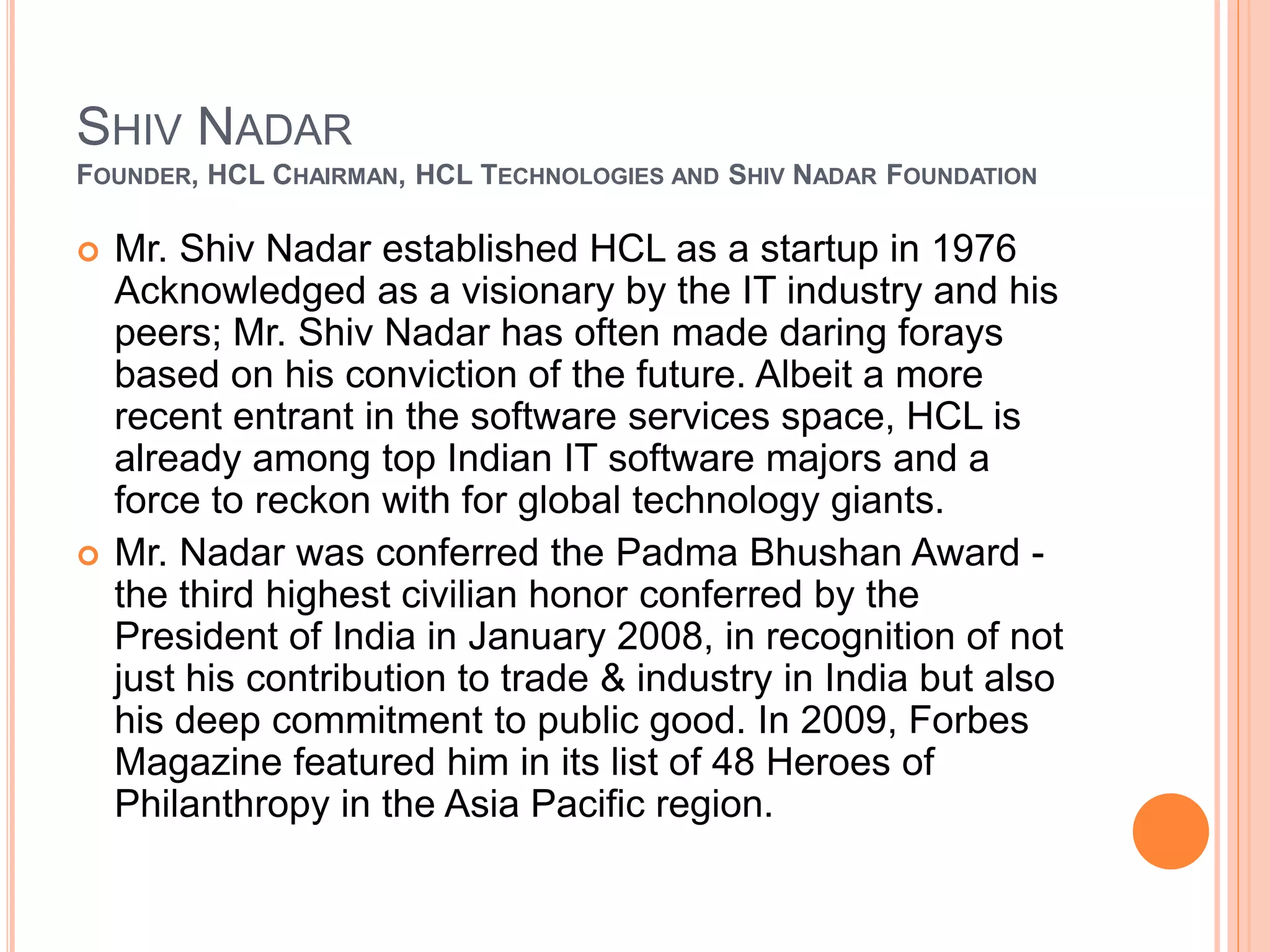 SHIV NADAR
FOUNDER, HCL CHAIRMAN, HCL TECHNOLOGIES AND SHIV NADAR FOUNDATION
 Mr. Shiv Nadar established HCL as a startup in 1976
Acknowledged as a visionary by the IT industry and his
peers; Mr. Shiv Nadar has often made daring forays
based on his conviction of the future. Albeit a more
recent entrant in the software services space, HCL is
already among top Indian IT software majors and a
force to reckon with for global technology giants.
 Mr. Nadar was conferred the Padma Bhushan Award -
the third highest civilian honor conferred by the
President of India in January 2008, in recognition of not
just his contribution to trade & industry in India but also
his deep commitment to public good. In 2009, Forbes
Magazine featured him in its list of 48 Heroes of
Philanthropy in the Asia Pacific region.
 