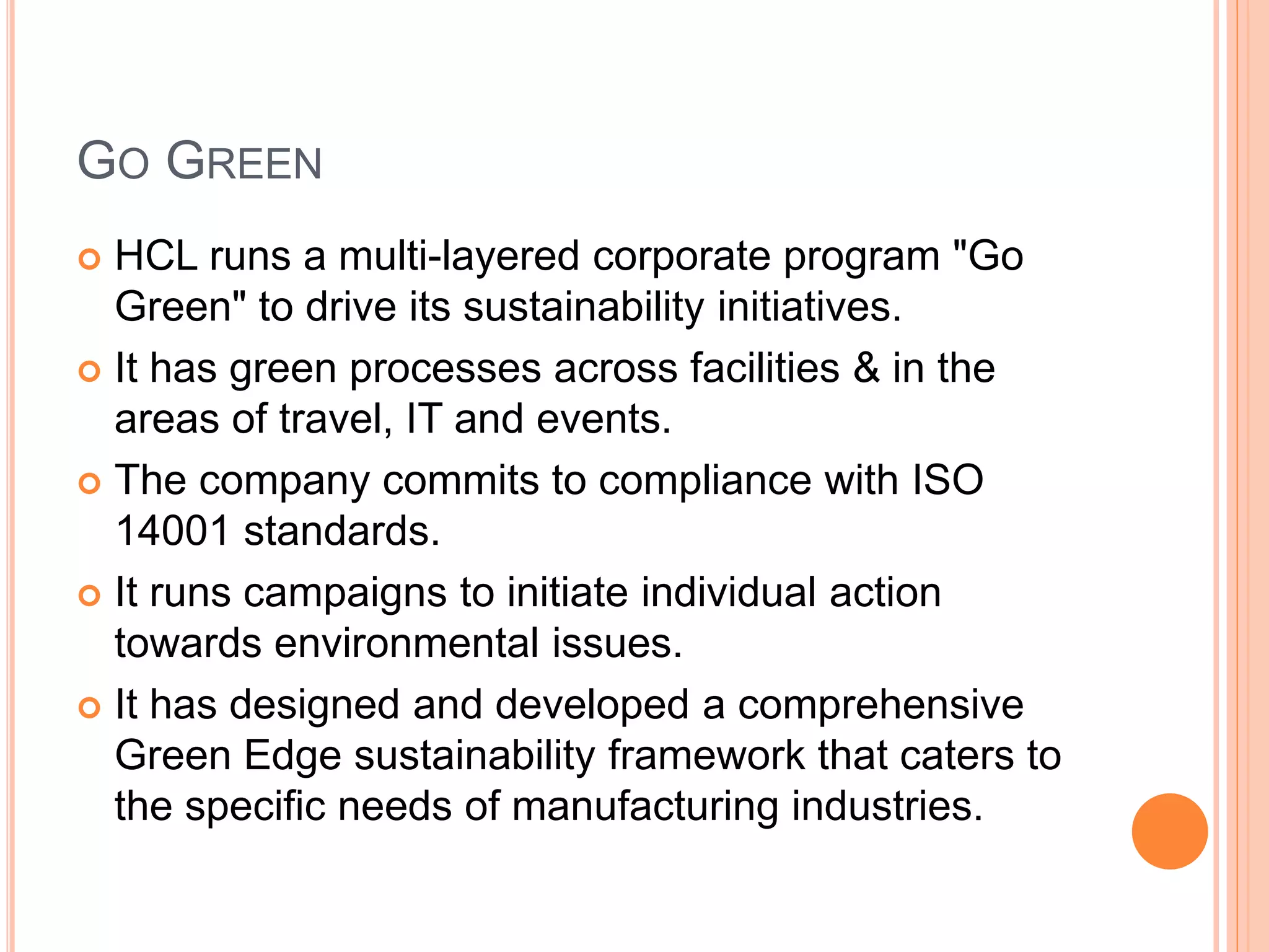 GO GREEN
 HCL runs a multi-layered corporate program "Go
Green" to drive its sustainability initiatives.
 It has green processes across facilities & in the
areas of travel, IT and events.
 The company commits to compliance with ISO
14001 standards.
 It runs campaigns to initiate individual action
towards environmental issues.
 It has designed and developed a comprehensive
Green Edge sustainability framework that caters to
the specific needs of manufacturing industries.
 