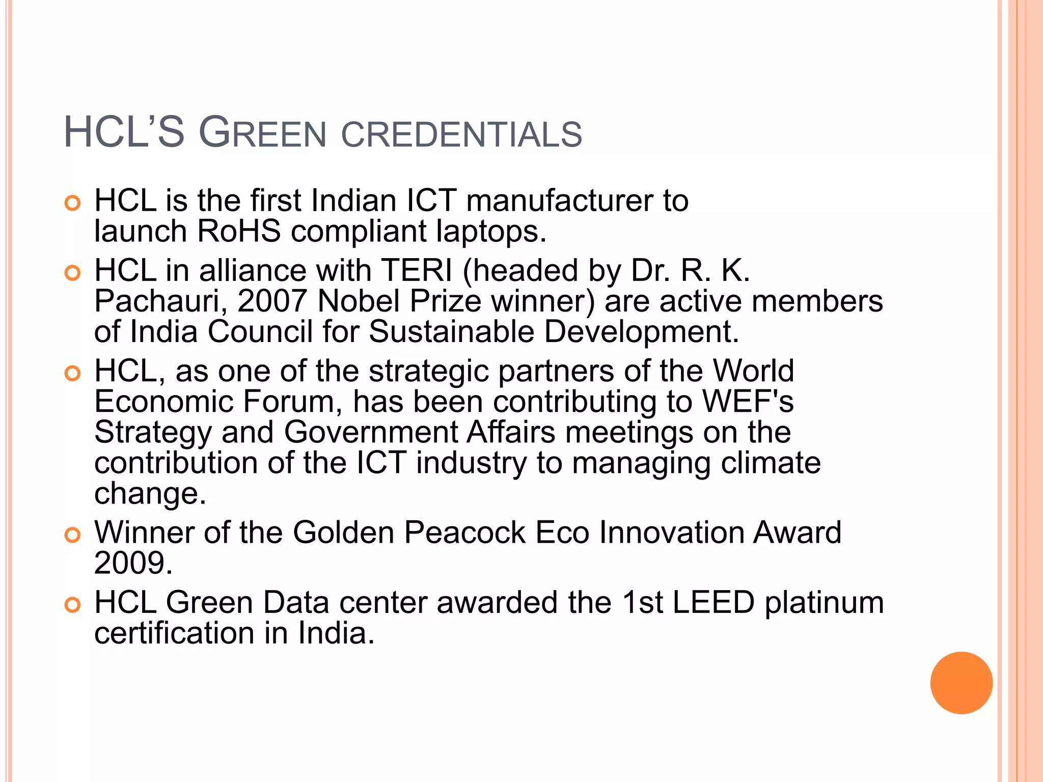 HCL’S GREEN CREDENTIALS
 HCL is the first Indian ICT manufacturer to
launch RoHS compliant laptops.
 HCL in alliance with TERI (headed by Dr. R. K.
Pachauri, 2007 Nobel Prize winner) are active members
of India Council for Sustainable Development.
 HCL, as one of the strategic partners of the World
Economic Forum, has been contributing to WEF's
Strategy and Government Affairs meetings on the
contribution of the ICT industry to managing climate
change.
 Winner of the Golden Peacock Eco Innovation Award
2009.
 HCL Green Data center awarded the 1st LEED platinum
certification in India.
 
