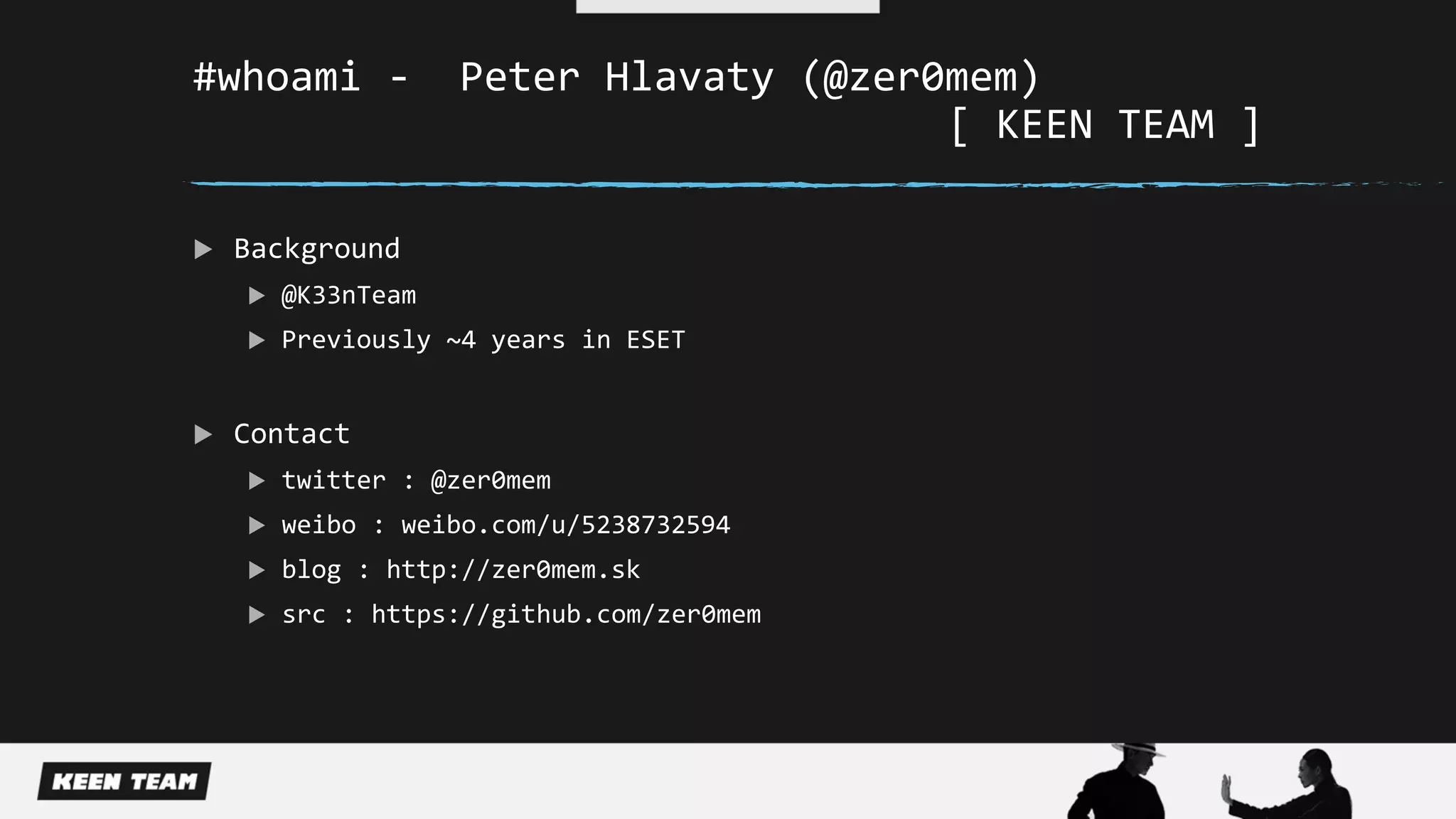 #whoami - Peter Hlavaty (@zer0mem)
[ KEEN TEAM ]
 Background
 @K33nTeam
 Previously ~4 years in ESET
 Contact
 twitter : @zer0mem
 weibo : weibo.com/u/5238732594
 blog : http://zer0mem.sk
 src : https://github.com/zer0mem
 