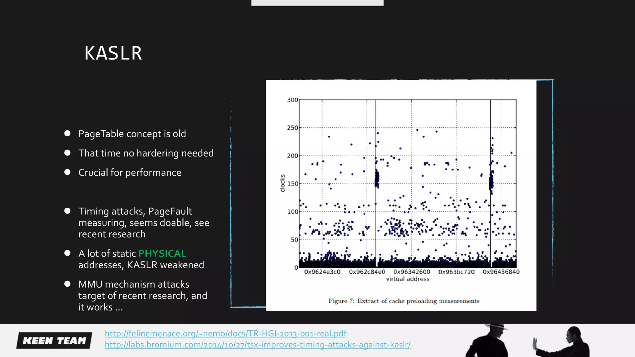 KASLR
 PageTable concept is old
 That time no hardering needed
 Crucial for performance
 Timing attacks, PageFault
measuring, seems doable, see
recent research
 A lot of static PHYSICAL
addresses, KASLR weakened
 MMU mechanism attacks
target of recent research, and
it works …
http://labs.bromium.com/2014/10/27/tsx-improves-timing-attacks-against-kaslr/
http://felinemenace.org/~nemo/docs/TR-HGI-2013-001-real.pdf
 