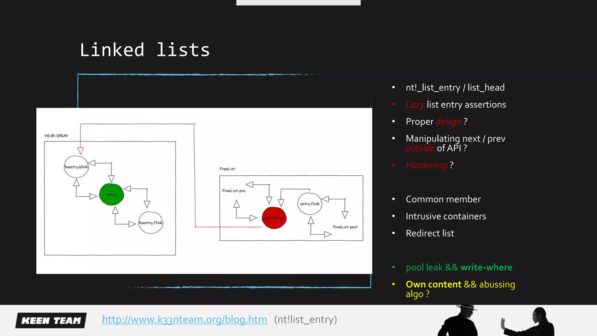 Linked lists
• nt!_list_entry / list_head
• Lazy list entry assertions
• Proper design ?
• Manipulating next / prev
outside of API ?
• Hardening ?
• Common member
• Intrusive containers
• Redirect list
• pool leak && write-where
• Own content && abussing
algo ?
http://www.k33nteam.org/blog.htm (nt!list_entry)
 