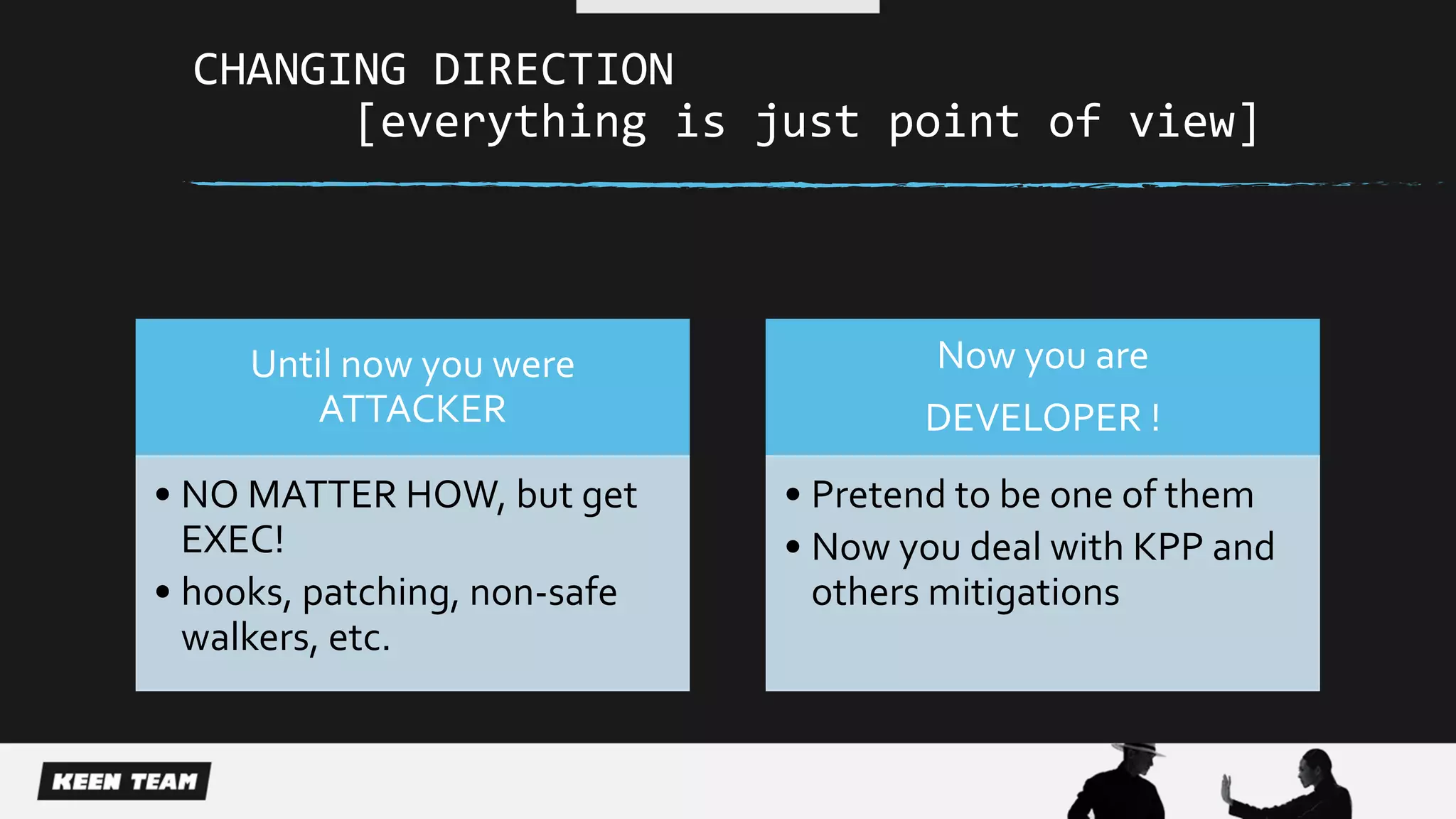 CHANGING DIRECTION
[everything is just point of view]
Until now you were
ATTACKER
• NO MATTER HOW, but get
EXEC!
• hooks, patching, non-safe
walkers, etc.
Now you are
DEVELOPER !
• Pretend to be one of them
• Now you deal with KPP and
others mitigations
 