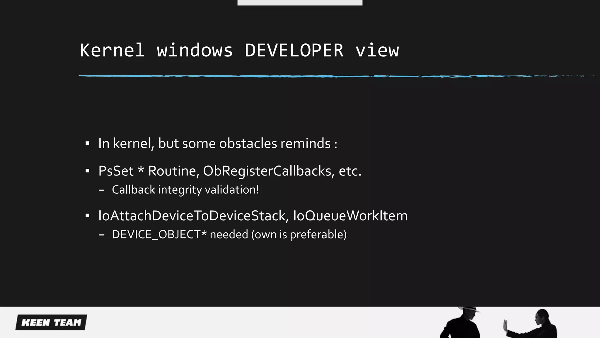 Kernel windows DEVELOPER view
▪ In kernel, but some obstacles reminds :
▪ PsSet * Routine, ObRegisterCallbacks, etc.
– Callback integrity validation!
▪ IoAttachDeviceToDeviceStack, IoQueueWorkItem
– DEVICE_OBJECT* needed (own is preferable)
 