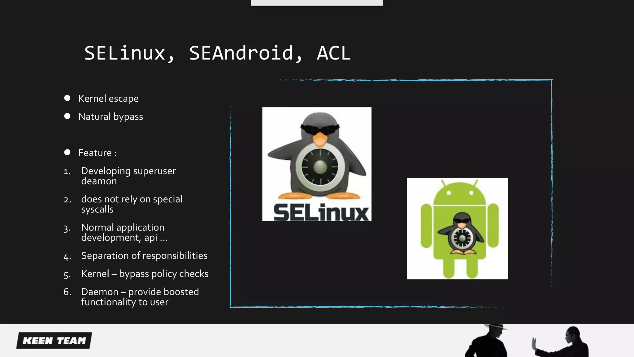 SELinux, SEAndroid, ACL
 Kernel escape
 Natural bypass
 Feature :
1. Developing superuser
deamon
2. does not rely on special
syscalls
3. Normal application
development, api …
4. Separation of responsibilities
5. Kernel – bypass policy checks
6. Daemon – provide boosted
functionality to user
 