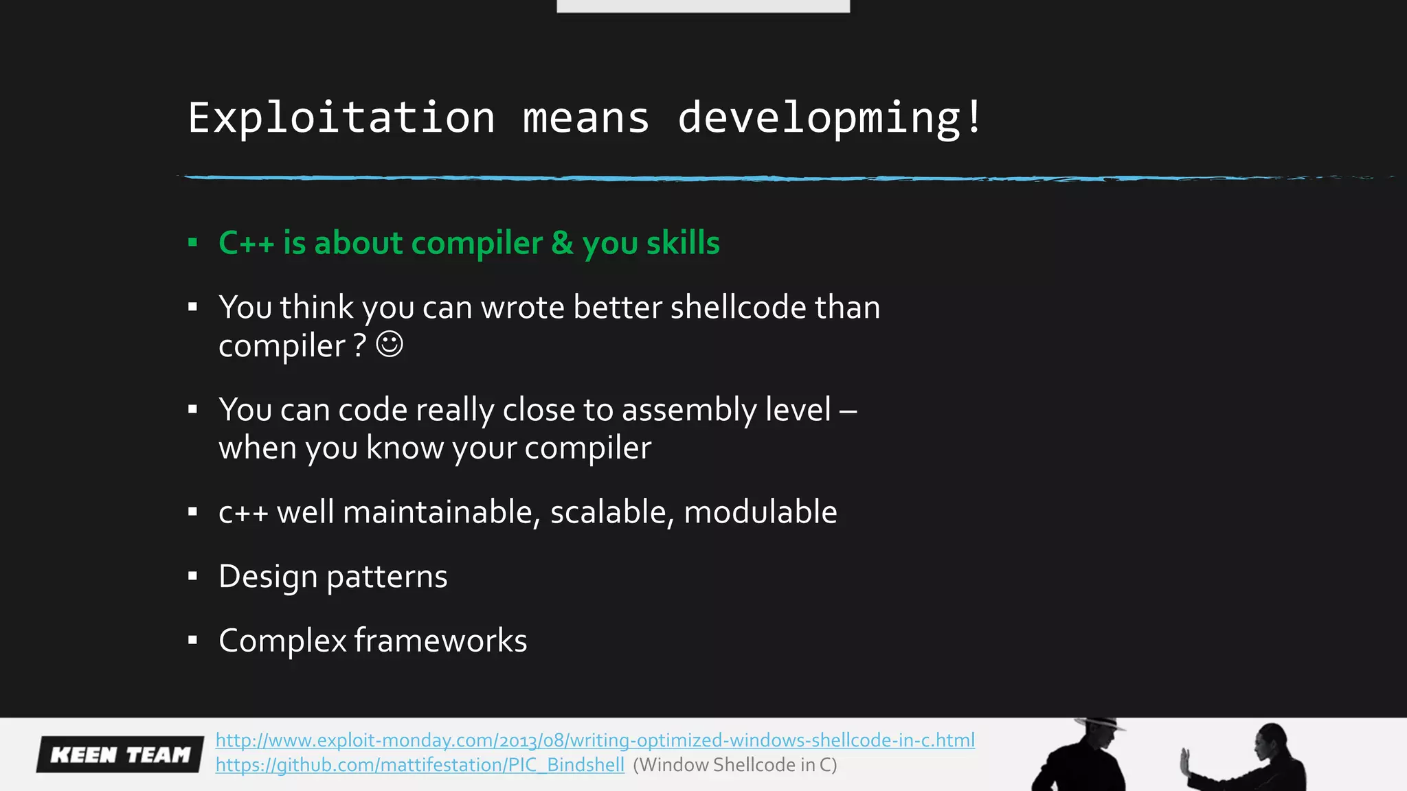 Exploitation means developming!
▪ C++ is about compiler & you skills
▪ You think you can wrote better shellcode than
compiler ? 
▪ You can code really close to assembly level –
when you know your compiler
▪ c++ well maintainable, scalable, modulable
▪ Design patterns
▪ Complex frameworks
http://www.exploit-monday.com/2013/08/writing-optimized-windows-shellcode-in-c.html
https://github.com/mattifestation/PIC_Bindshell (Window Shellcode in C)
 