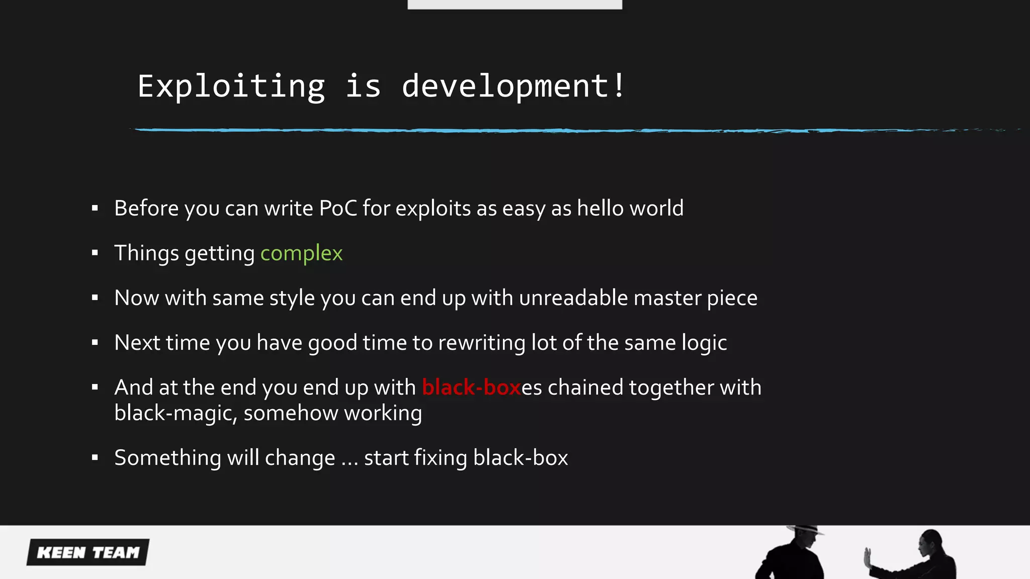 Exploiting is development!
▪ Before you can write PoC for exploits as easy as hello world
▪ Things getting complex
▪ Now with same style you can end up with unreadable master piece
▪ Next time you have good time to rewriting lot of the same logic
▪ And at the end you end up with black-boxes chained together with
black-magic, somehow working
▪ Something will change … start fixing black-box
 