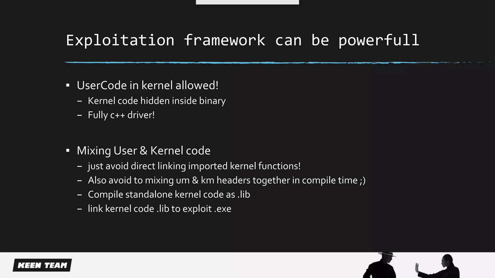 Exploitation framework can be powerfull
▪ UserCode in kernel allowed!
– Kernel code hidden inside binary
– Fully c++ driver!
▪ Mixing User & Kernel code
– just avoid direct linking imported kernel functions!
– Also avoid to mixing um & km headers together in compile time ;)
– Compile standalone kernel code as .lib
– link kernel code .lib to exploit .exe
 