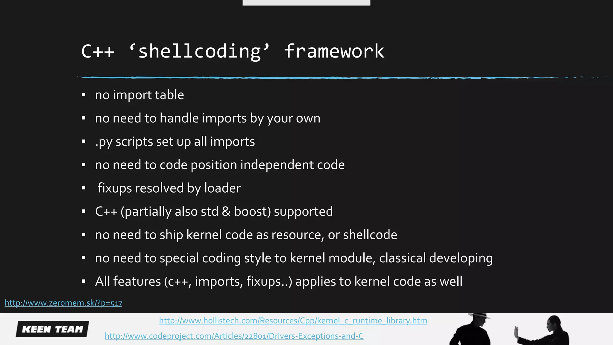 C++ ‘shellcoding’ framework
▪ no import table
▪ no need to handle imports by your own
▪ .py scripts set up all imports
▪ no need to code position independent code
▪ fixups resolved by loader
▪ C++ (partially also std & boost) supported
▪ no need to ship kernel code as resource, or shellcode
▪ no need to special coding style to kernel module, classical developing
▪ All features (c++, imports, fixups..) applies to kernel code as well
http://www.zer0mem.sk/?p=517
http://www.codeproject.com/Articles/22801/Drivers-Exceptions-and-C
http://www.hollistech.com/Resources/Cpp/kernel_c_runtime_library.htm
 