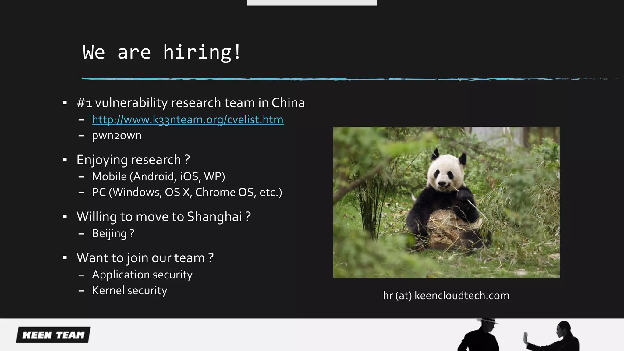 We are hiring!
▪ #1 vulnerability research team in China
– http://www.k33nteam.org/cvelist.htm
– pwn2own
▪ Enjoying research ?
– Mobile (Android, iOS,WP)
– PC (Windows, OS X, Chrome OS, etc.)
▪ Willing to move to Shanghai ?
– Beijing ?
▪ Want to join our team ?
– Application security
– Kernel security hr (at) keencloudtech.com
 
