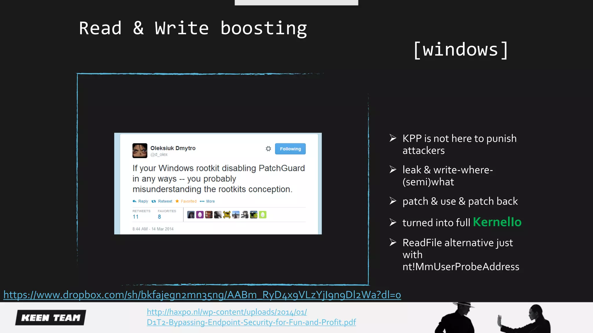 KPP is not here to punish
attackers
 leak & write-where-
(semi)what
 patch & use & patch back
 turned into full KernelIo
 ReadFile alternative just
with
nt!MmUserProbeAddress
http://haxpo.nl/wp-content/uploads/2014/01/
D1T2-Bypassing-Endpoint-Security-for-Fun-and-Profit.pdf
Read & Write boosting
[windows]
https://www.dropbox.com/sh/bkfajegn2mn35ng/AABm_RyD4x9VLzYjI9n9Dl2Wa?dl=0
 
