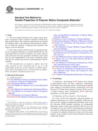 Designation: D3039/D3039M − 14
Standard Test Method for
Tensile Properties of Polymer Matrix Composite Materials1
This standard is issued under the fixed designation D3039/D3039M; the number immediately following the designation indicates the
year of original adoption or, in the case of revision, the year of last revision. A number in parentheses indicates the year of last
reapproval. A superscript epsilon (´) indicates an editorial change since the last revision or reapproval.
This standard has been approved for use by agencies of the U.S. Department of Defense.
1. Scope
1.1 This test method determines the in-plane tensile prop-
erties of polymer matrix composite materials reinforced by
high-modulus fibers. The composite material forms are limited
to continuous fiber or discontinuous fiber-reinforced compos-
ites in which the laminate is balanced and symmetric with
respect to the test direction.
1.2 The values stated in either SI units or inch-pound units
are to be regarded separately as standard. Within the text, the
inch-pound units are shown in brackets. The values stated in
each system are not exact equivalents; therefore, each system
must be used independently of the other. Combining values
from the two systems may result in nonconformance with the
standard.
1.3 This standard does not purport to address all of the
safety concerns, if any, associated with its use. It is the
responsibility of the user of this standard to establish appro-
priate safety and health practices and determine the applica-
bility of regulatory limitations prior to use.
2. Referenced Documents
2.1 ASTM Standards:2
D792 Test Methods for Density and Specific Gravity (Rela-
tive Density) of Plastics by Displacement
D883 Terminology Relating to Plastics
D2584 Test Method for Ignition Loss of Cured Reinforced
Resins
D2734 Test Methods for Void Content of Reinforced Plastics
D3171 Test Methods for Constituent Content of Composite
Materials
D3878 Terminology for Composite Materials
D5229/D5229M Test Method for Moisture Absorption Prop-
erties and Equilibrium Conditioning of Polymer Matrix
Composite Materials
E4 Practices for Force Verification of Testing Machines
E6 Terminology Relating to Methods of Mechanical Testing
E83 Practice for Verification and Classification of Exten-
someter Systems
E111 Test Method for Young’s Modulus, Tangent Modulus,
and Chord Modulus
E122 Practice for Calculating Sample Size to Estimate, With
Specified Precision, the Average for a Characteristic of a
Lot or Process
E132 Test Method for Poisson’s Ratio at Room Temperature
E177 Practice for Use of the Terms Precision and Bias in
ASTM Test Methods
E251 Test Methods for Performance Characteristics of Me-
tallic Bonded Resistance Strain Gages
E456 Terminology Relating to Quality and Statistics
E1012 Practice for Verification of Testing Frame and Speci-
men Alignment Under Tensile and Compressive Axial
Force Application
E1237 Guide for Installing Bonded Resistance Strain Gages
3. Terminology
3.1 Definitions—Terminology D3878 defines terms relating
to high-modulus fibers and their composites. Terminology
D883 defines terms relating to plastics. Terminology E6 defines
terms relating to mechanical testing. Terminology E456 and
Practice E177 define terms relating to statistics. In the event of
a conflict between terms, Terminology D3878 shall have
precedence over the other standards.
3.2 Definitions of Terms Specific to This Standard:
3.2.1 Note—If the term represents a physical quantity, its
analytical dimensions are stated immediately following the
term (or letter symbol) in fundamental dimension form, using
the following ASTM standard symbology for fundamental
dimensions, shown within square brackets: [M] for mass, [L]
for length, [T] for time, [Θ] for thermodynamic temperature,
and [ nd] for nondimensional quantities. Use of these symbols
is restricted to analytical dimensions when used with square
brackets, as the symbols may have other definitions when used
without the brackets.
1
This test method is under the jurisdiction of ASTM Committee D30 on
Composite Materials and is the direct responsibility of Subcommittee D30.04 on
Lamina and Laminate Test Methods.
Current edition approved May 15, 2014. Published May 2014. Originally
approved in 1971. Last previous edition approved in 2008 as D3039 – 08. DOI:
10.1520/D3039_D3039M-14.
2
For referenced ASTM standards, visit the ASTM website, www.astm.org, or
contact ASTM Customer Service at service@astm.org. For Annual Book of ASTM
Standards volume information, refer to the standard’s Document Summary page on
the ASTM website.
Copyright © ASTM International, 100 Barr Harbor Drive, PO Box C700, West Conshohocken, PA 19428-2959. United States
1
 