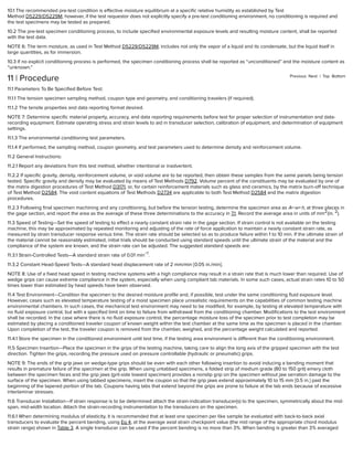 Previous Next | Top Bottom
10.1 The recommended pre-test condition is eﬀective moisture equilibrium at a speciﬁc relative humidity as established by Test
Method D5229/D5229M; however, if the test requestor does not explicitly specify a pre-test conditioning environment, no conditioning is required and
the test specimens may be tested as prepared.
10.2 The pre-test specimen conditioning process, to include speciﬁed environmental exposure levels and resulting moisture content, shall be reported
with the test data.
NOTE 6: The term moisture, as used in Test Method D5229/D5229M, includes not only the vapor of a liquid and its condensate, but the liquid itself in
large quantities, as for immersion.
10.3 If no explicit conditioning process is performed, the specimen conditioning process shall be reported as “unconditioned” and the moisture content as
“unknown.”
11 | Procedure
11.1 Parameters To Be Speciﬁed Before Test:
11.1.1 The tension specimen sampling method, coupon type and geometry, and conditioning travelers (if required).
11.1.2 The tensile properties and data reporting format desired.
NOTE 7: Determine speciﬁc material property, accuracy, and data reporting requirements before test for proper selection of instrumentation and data-
recording equipment. Estimate operating stress and strain levels to aid in transducer selection, calibration of equipment, and determination of equipment
settings.
11.1.3 The environmental conditioning test parameters.
11.1.4 If performed, the sampling method, coupon geometry, and test parameters used to determine density and reinforcement volume.
11.2 General Instructions:
11.2.1 Report any deviations from this test method, whether intentional or inadvertent.
11.2.2 If speciﬁc gravity, density, reinforcement volume, or void volume are to be reported, then obtain these samples from the same panels being tension
tested. Speciﬁc gravity and density may be evaluated by means of Test Methods D792. Volume percent of the constituents may be evaluated by one of
the matrix digestion procedures of Test Method D3171, or, for certain reinforcement materials such as glass and ceramics, by the matrix burn-oﬀ technique
of Test Method D2584. The void content equations of Test Methods D2734 are applicable to both Test Method D2584 and the matrix digestion
procedures.
11.2.3 Following ﬁnal specimen machining and any conditioning, but before the tension testing, determine the specimen area as A=w×h, at three places in
the gage section, and report the area as the average of these three determinations to the accuracy in 7.1. Record the average area in units of mm (in. ).
11.3 Speed of Testing—Set the speed of testing to eﬀect a nearly constant strain rate in the gage section. If strain control is not available on the testing
machine, this may be approximated by repeated monitoring and adjusting of the rate of force application to maintain a nearly constant strain rate, as
measured by strain transducer response versus time. The strain rate should be selected so as to produce failure within 1 to 10 min. If the ultimate strain of
the material cannot be reasonably estimated, initial trials should be conducted using standard speeds until the ultimate strain of the material and the
compliance of the system are known, and the strain rate can be adjusted. The suggested standard speeds are:
11.3.1 Strain-Controlled Tests—A standard strain rate of 0.01 min .
11.3.2 Constant Head-Speed Tests—A standard head displacement rate of 2 mm/min [0.05 in./min].
NOTE 8: Use of a ﬁxed head speed in testing machine systems with a high compliance may result in a strain rate that is much lower than required. Use of
wedge grips can cause extreme compliance in the system, especially when using compliant tab materials. In some such cases, actual strain rates 10 to 50
times lower than estimated by head speeds have been observed.
11.4 Test Environment—Condition the specimen to the desired moisture proﬁle and, if possible, test under the same conditioning ﬂuid exposure level.
However, cases such as elevated temperature testing of a moist specimen place unrealistic requirements on the capabilities of common testing machine
environmental chambers. In such cases, the mechanical test environment may need to be modiﬁed, for example, by testing at elevated temperature with
no ﬂuid exposure control, but with a speciﬁed limit on time to failure from withdrawal from the conditioning chamber. Modiﬁcations to the test environment
shall be recorded. In the case where there is no ﬂuid exposure control, the percentage moisture loss of the specimen prior to test completion may be
estimated by placing a conditioned traveler coupon of known weight within the test chamber at the same time as the specimen is placed in the chamber.
Upon completion of the test, the traveler coupon is removed from the chamber, weighed, and the percentage weight calculated and reported.
11.4.1 Store the specimen in the conditioned environment until test time, if the testing area environment is diﬀerent than the conditioning environment.
11.5 Specimen Insertion—Place the specimen in the grips of the testing machine, taking care to align the long axis of the gripped specimen with the test
direction. Tighten the grips, recording the pressure used on pressure controllable (hydraulic or pneumatic) grips.
NOTE 9: The ends of the grip jaws on wedge-type grips should be even with each other following insertion to avoid inducing a bending moment that
results in premature failure of the specimen at the grip. When using untabbed specimens, a folded strip of medium grade (80 to 150 grit) emery cloth
between the specimen faces and the grip jaws (grit-side toward specimen) provides a nonslip grip on the specimen without jaw serration damage to the
surface of the specimen. When using tabbed specimens, insert the coupon so that the grip jaws extend approximately 10 to 15 mm [0.5 in.] past the
beginning of the tapered portion of the tab. Coupons having tabs that extend beyond the grips are prone to failure at the tab ends because of excessive
interlaminar stresses.
11.6 Transducer Installation—If strain response is to be determined attach the strain-indication transducer(s) to the specimen, symmetrically about the mid-
span, mid-width location. Attach the strain-recording instrumentation to the transducers on the specimen.
11.6.1 When determining modulus of elasticity, it is recommended that at least one specimen per like sample be evaluated with back-to-back axial
transducers to evaluate the percent bending, using Eq 4, at the average axial strain checkpoint value (the mid range of the appropriate chord modulus
strain range) shown in Table 3. A single transducer can be used if the percent bending is no more than 3%. When bending is greater than 3% averaged
2 2
−1
 