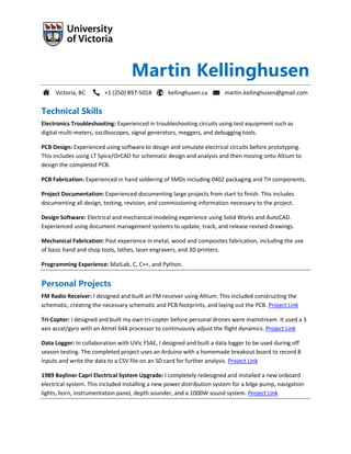 Martin Kellinghusen
Victoria, BC +1 (250) 897-5018 kellinghusen.ca martin.kellinghusen@gmail.com
Technical Skills
Electronics Troubleshooting: Experienced in troubleshooting circuits using test equipment such as
digital multi-meters, oscilloscopes, signal generators, meggers, and debugging tools.
PCB Design: Experienced using software to design and simulate electrical circuits before prototyping.
This includes using LT Spice/OrCAD for schematic design and analysis and then moving onto Altium to
design the completed PCB.
PCB Fabrication: Experienced in hand soldering of SMDs including 0402 packaging and TH components.
Project Documentation: Experienced documenting large projects from start to finish. This includes
documenting all design, testing, revision, and commissioning information necessary to the project.
Design Software: Electrical and mechanical modeling experience using Solid Works and AutoCAD.
Experienced using document management systems to update, track, and release revised drawings.
Mechanical Fabrication: Past experience in metal, wood and composites fabrication, including the use
of basic hand and shop tools, lathes, laser engravers, and 3D printers.
Programming Experience: MatLab, C, C++, and Python.
Personal Projects
FM Radio Receiver: I designed and built an FM receiver using Altium. This included constructing the
schematic, creating the necessary schematic and PCB footprints, and laying out the PCB. Project Link
Tri-Copter: I designed and built my own tri-copter before personal drones were mainstream. It used a 3
axis accel/gyro with an Atmel 644 processor to continuously adjust the flight dynamics. Project Link
Data Logger: In collaboration with UVic FSAE, I designed and built a data logger to be used during off
season testing. The completed project uses an Arduino with a homemade breakout board to record 8
inputs and write the data to a CSV file on an SD card for further analysis. Project Link
1989 Bayliner Capri Electrical System Upgrade: I completely redesigned and installed a new onboard
electrical system. This included installing a new power distribution system for a bilge pump, navigation
lights, horn, instrumentation panel, depth sounder, and a 1000W sound system. Project Link
 