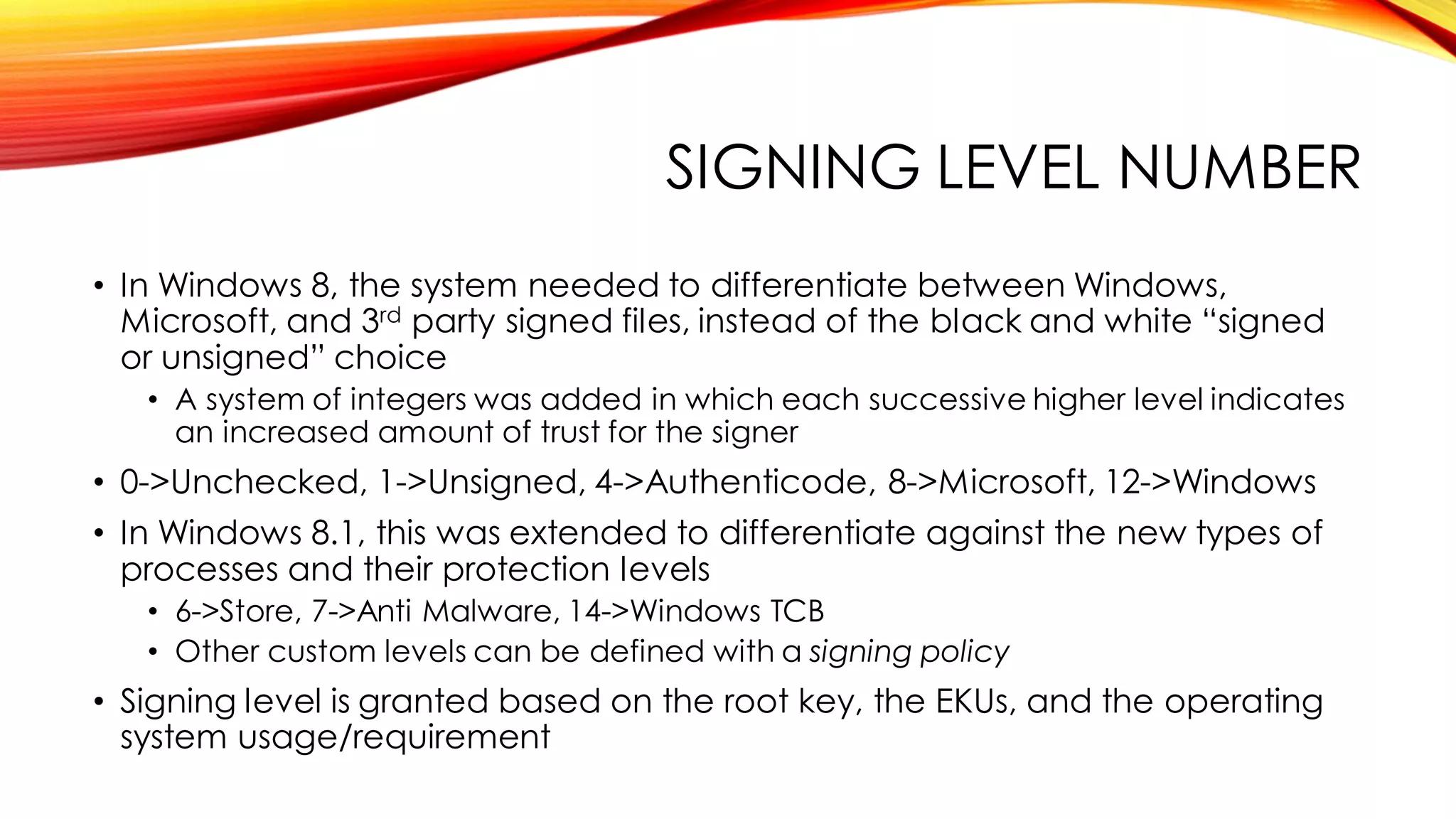 SIGNING LEVEL NUMBER
• In Windows 8, the system needed to differentiate between Windows,
Microsoft, and 3rd party signed files, instead of the black and white “signed
or unsigned” choice
• A system of integers was added in which each successive higher level indicates
an increased amount of trust for the signer
• 0->Unchecked, 1->Unsigned, 4->Authenticode, 8->Microsoft, 12->Windows
• In Windows 8.1, this was extended to differentiate against the new types of
processes and their protection levels
• 6->Store, 7->Anti Malware, 14->Windows TCB
• Other custom levels can be defined with a signing policy
• Signing level is granted based on the root key, the EKUs, and the operating
system usage/requirement
 