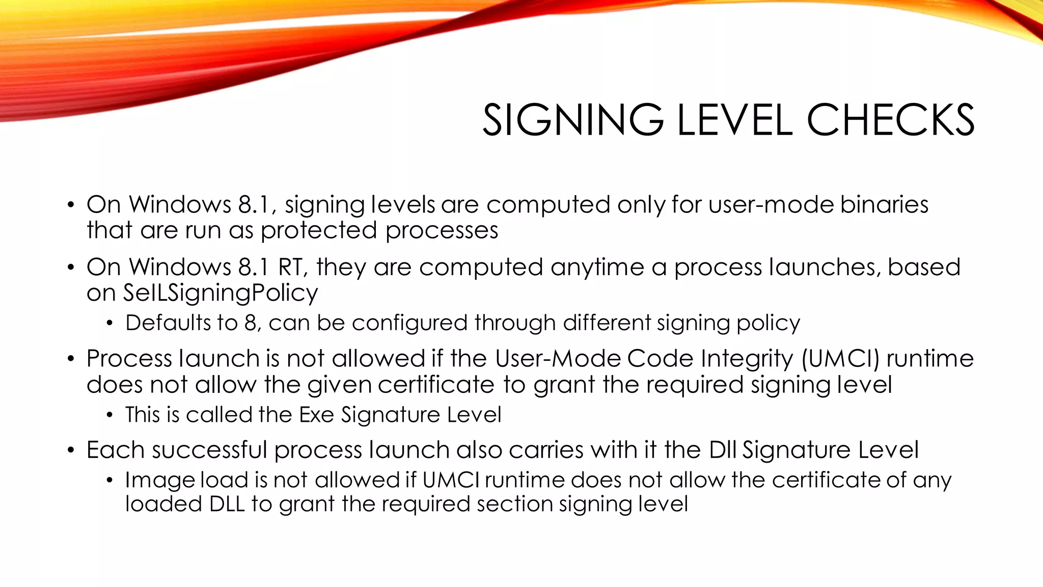 SIGNING LEVEL CHECKS
• On Windows 8.1, signing levels are computed only for user-mode binaries
that are run as protected processes
• On Windows 8.1 RT, they are computed anytime a process launches, based
on SeILSigningPolicy
• Defaults to 8, can be configured through different signing policy
• Process launch is not allowed if the User-Mode Code Integrity (UMCI) runtime
does not allow the given certificate to grant the required signing level
• This is called the Exe Signature Level
• Each successful process launch also carries with it the Dll Signature Level
• Image load is not allowed if UMCI runtime does not allow the certificate of any
loaded DLL to grant the required section signing level
 