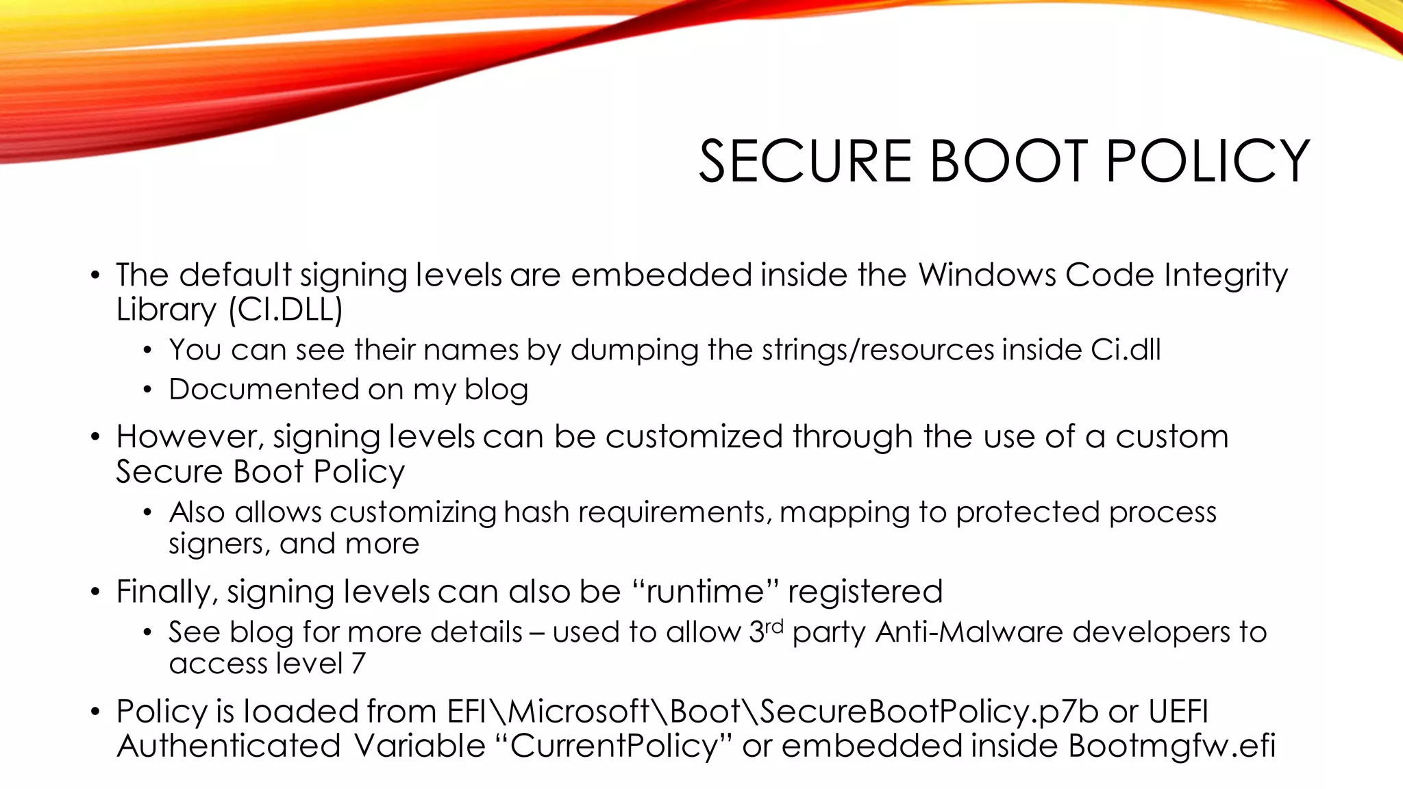 SECURE BOOT POLICY
• The default signing levels are embedded inside the Windows Code Integrity
Library (CI.DLL)
• You can see their names by dumping the strings/resources inside Ci.dll
• Documented on my blog
• However, signing levels can be customized through the use of a custom
Secure Boot Policy
• Also allows customizing hash requirements, mapping to protected process
signers, and more
• Finally, signing levels can also be “runtime” registered
• See blog for more details – used to allow 3rd party Anti-Malware developers to
access level 7
• Policy is loaded from EFIMicrosoftBootSecureBootPolicy.p7b or UEFI
Authenticated Variable “CurrentPolicy” or embedded inside Bootmgfw.efi
 