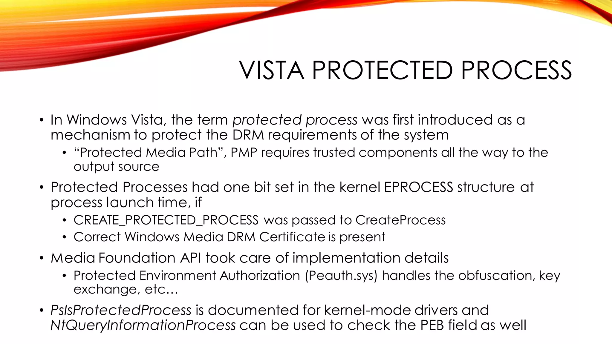 VISTA PROTECTED PROCESS
• In Windows Vista, the term protected process was first introduced as a
mechanism to protect the DRM requirements of the system
• “Protected Media Path”, PMP requires trusted components all the way to the
output source
• Protected Processes had one bit set in the kernel EPROCESS structure at
process launch time, if
• CREATE_PROTECTED_PROCESS was passed to CreateProcess
• Correct Windows Media DRM Certificate is present
• Media Foundation API took care of implementation details
• Protected Environment Authorization (Peauth.sys) handles the obfuscation, key
exchange, etc…
• PsIsProtectedProcess is documented for kernel-mode drivers and
NtQueryInformationProcess can be used to check the PEB field as well
 
