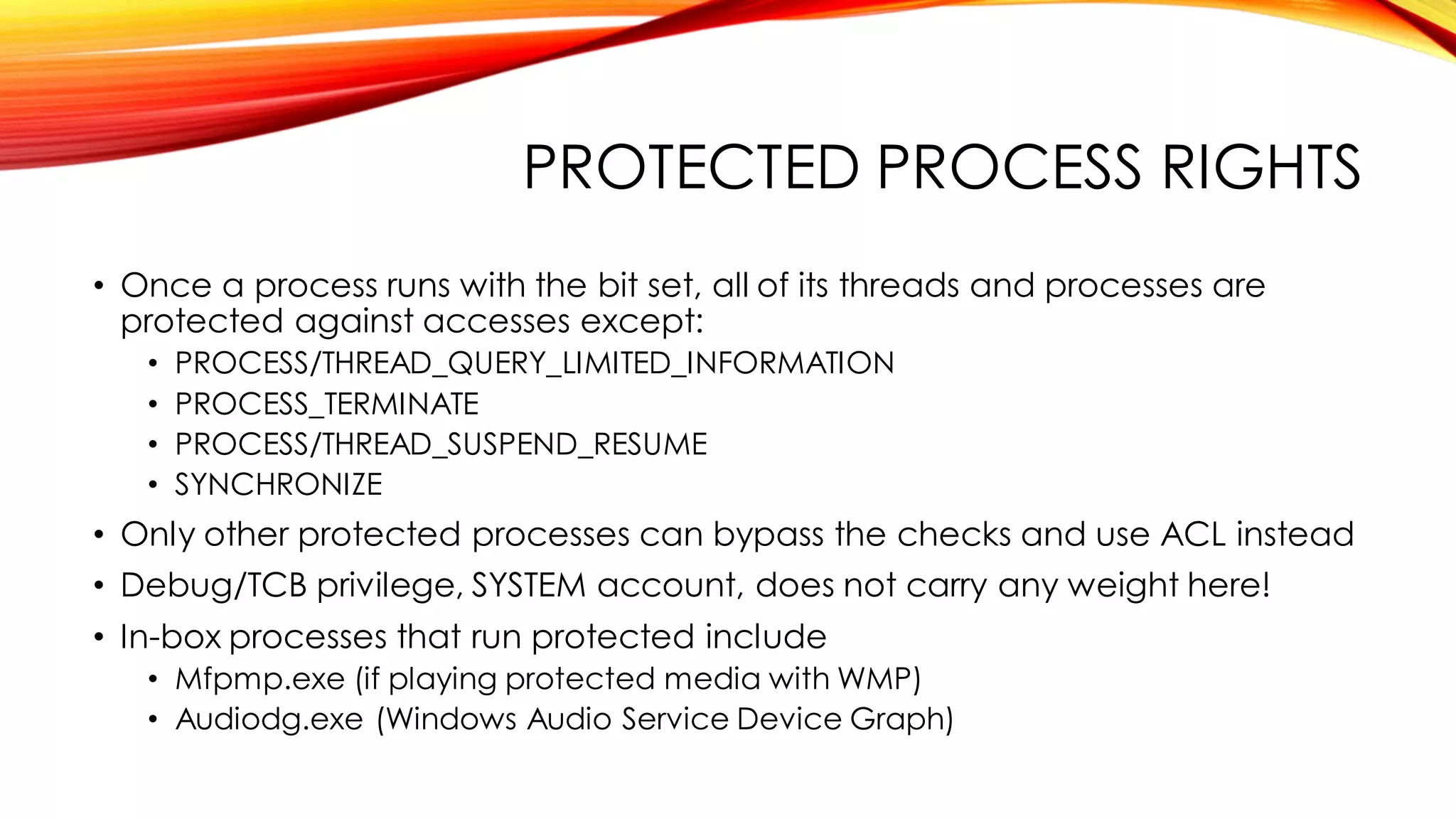 PROTECTED PROCESS RIGHTS
• Once a process runs with the bit set, all of its threads and processes are
protected against accesses except:
• PROCESS/THREAD_QUERY_LIMITED_INFORMATION
• PROCESS_TERMINATE
• PROCESS/THREAD_SUSPEND_RESUME
• SYNCHRONIZE
• Only other protected processes can bypass the checks and use ACL instead
• Debug/TCB privilege, SYSTEM account, does not carry any weight here!
• In-box processes that run protected include
• Mfpmp.exe (if playing protected media with WMP)
• Audiodg.exe (Windows Audio Service Device Graph)
 