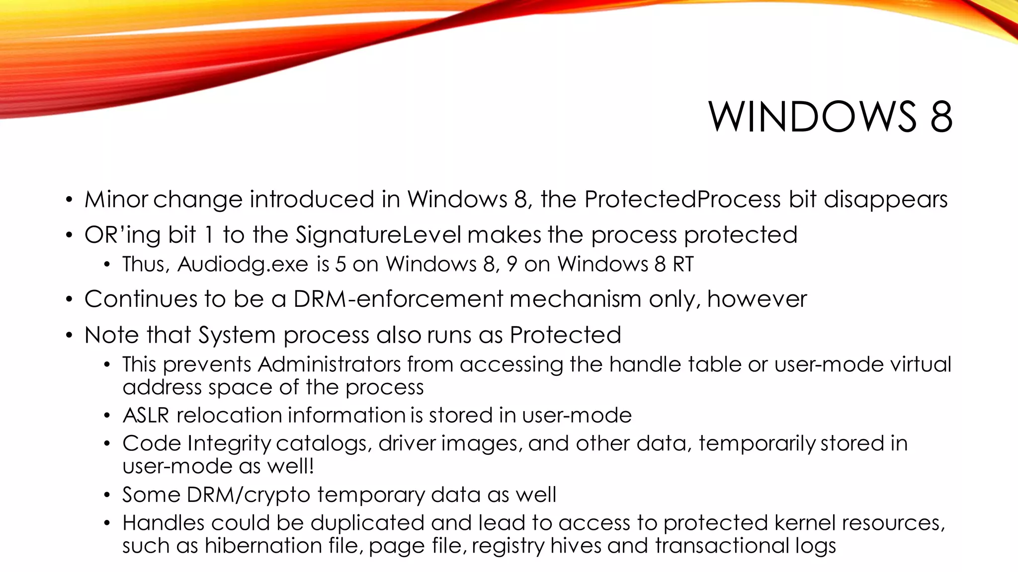 WINDOWS 8
• Minor change introduced in Windows 8, the ProtectedProcess bit disappears
• OR’ing bit 1 to the SignatureLevel makes the process protected
• Thus, Audiodg.exe is 5 on Windows 8, 9 on Windows 8 RT
• Continues to be a DRM-enforcement mechanism only, however
• Note that System process also runs as Protected
• This prevents Administrators from accessing the handle table or user-mode virtual
address space of the process
• ASLR relocation information is stored in user-mode
• Code Integrity catalogs, driver images, and other data, temporarily stored in
user-mode as well!
• Some DRM/crypto temporary data as well
• Handles could be duplicated and lead to access to protected kernel resources,
such as hibernation file, page file, registry hives and transactional logs
 