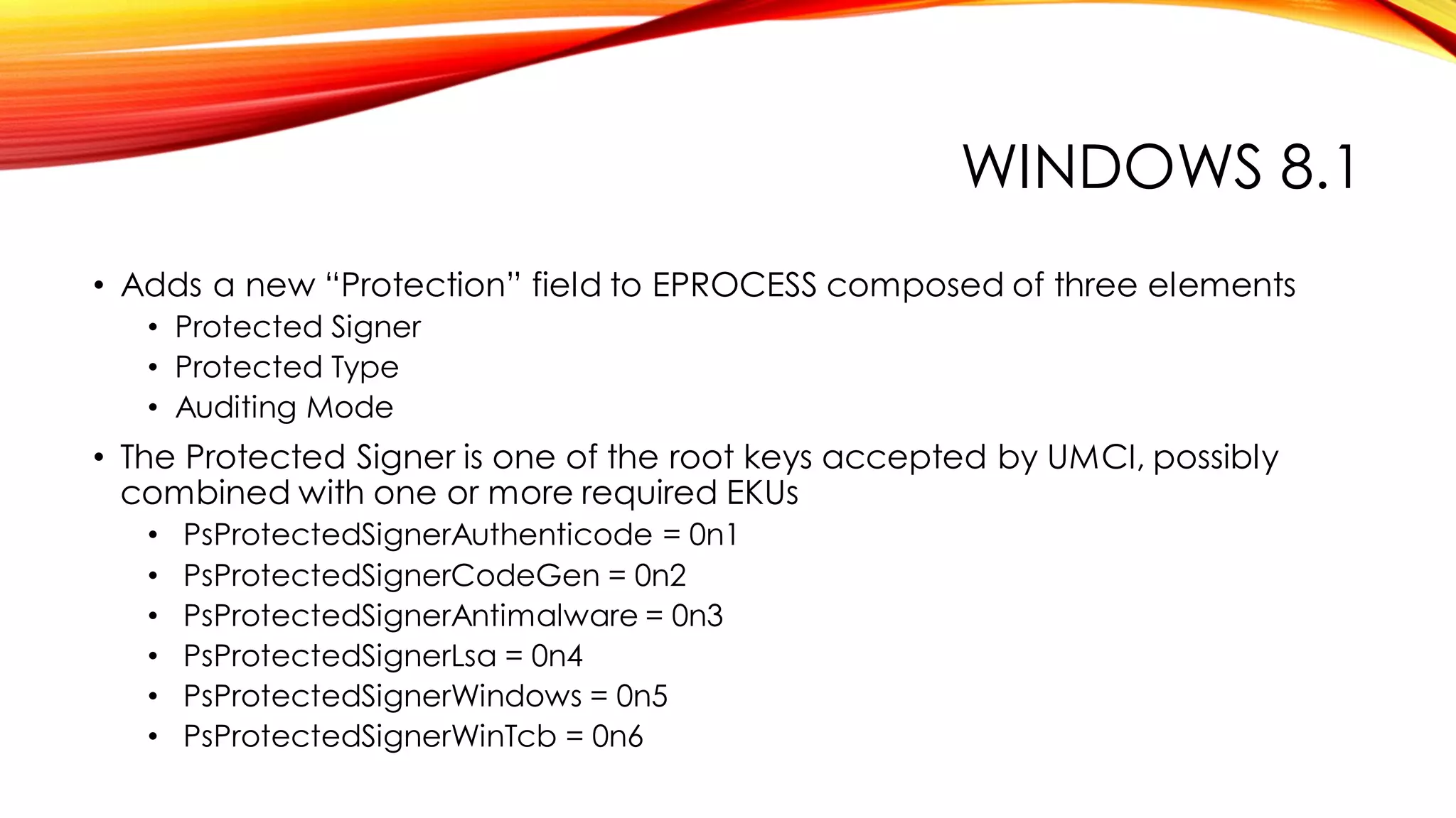WINDOWS 8.1
• Adds a new “Protection” field to EPROCESS composed of three elements
• Protected Signer
• Protected Type
• Auditing Mode
• The Protected Signer is one of the root keys accepted by UMCI, possibly
combined with one or more required EKUs
• PsProtectedSignerAuthenticode = 0n1
• PsProtectedSignerCodeGen = 0n2
• PsProtectedSignerAntimalware = 0n3
• PsProtectedSignerLsa = 0n4
• PsProtectedSignerWindows = 0n5
• PsProtectedSignerWinTcb = 0n6
 