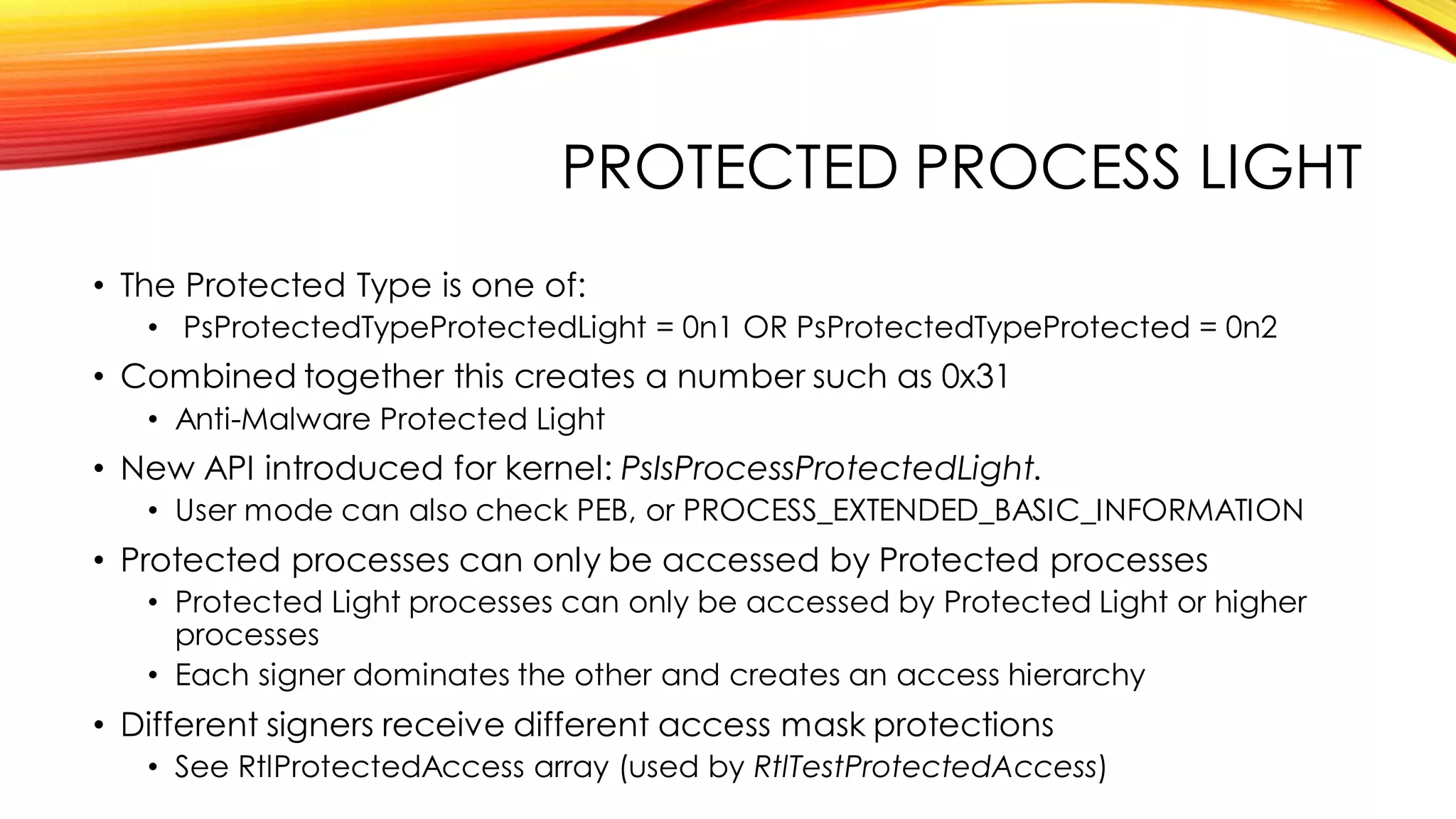 PROTECTED PROCESS LIGHT
• The Protected Type is one of:
• PsProtectedTypeProtectedLight = 0n1 OR PsProtectedTypeProtected = 0n2
• Combined together this creates a number such as 0x31
• Anti-Malware Protected Light
• New API introduced for kernel: PsIsProcessProtectedLight.
• User mode can also check PEB, or PROCESS_EXTENDED_BASIC_INFORMATION
• Protected processes can only be accessed by Protected processes
• Protected Light processes can only be accessed by Protected Light or higher
processes
• Each signer dominates the other and creates an access hierarchy
• Different signers receive different access mask protections
• See RtlProtectedAccess array (used by RtlTestProtectedAccess)
 