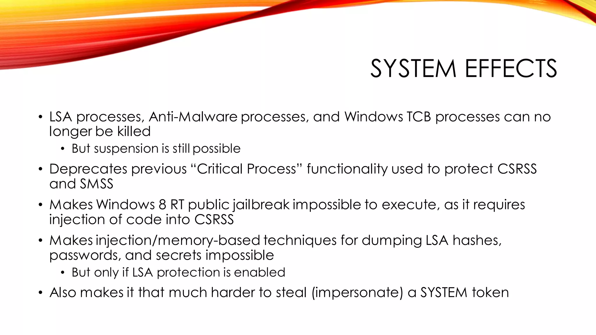 SYSTEM EFFECTS
• LSA processes, Anti-Malware processes, and Windows TCB processes can no
longer be killed
• But suspension is still possible
• Deprecates previous “Critical Process” functionality used to protect CSRSS
and SMSS
• Makes Windows 8 RT public jailbreak impossible to execute, as it requires
injection of code into CSRSS
• Makes injection/memory-based techniques for dumping LSA hashes,
passwords, and secrets impossible
• But only if LSA protection is enabled
• Also makes it that much harder to steal (impersonate) a SYSTEM token
 