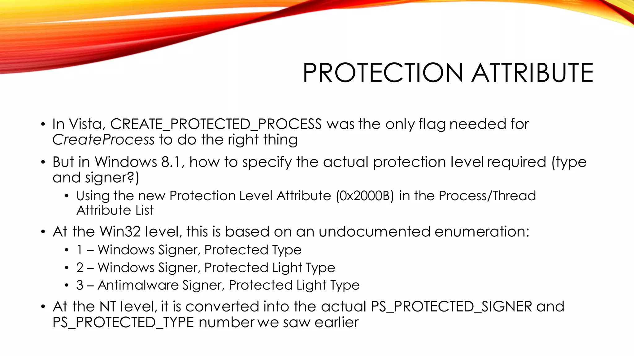 PROTECTION ATTRIBUTE
• In Vista, CREATE_PROTECTED_PROCESS was the only flag needed for
CreateProcess to do the right thing
• But in Windows 8.1, how to specify the actual protection level required (type
and signer?)
• Using the new Protection Level Attribute (0x2000B) in the Process/Thread
Attribute List
• At the Win32 level, this is based on an undocumented enumeration:
• 1 – Windows Signer, Protected Type
• 2 – Windows Signer, Protected Light Type
• 3 – Antimalware Signer, Protected Light Type
• At the NT level, it is converted into the actual PS_PROTECTED_SIGNER and
PS_PROTECTED_TYPE number we saw earlier
 