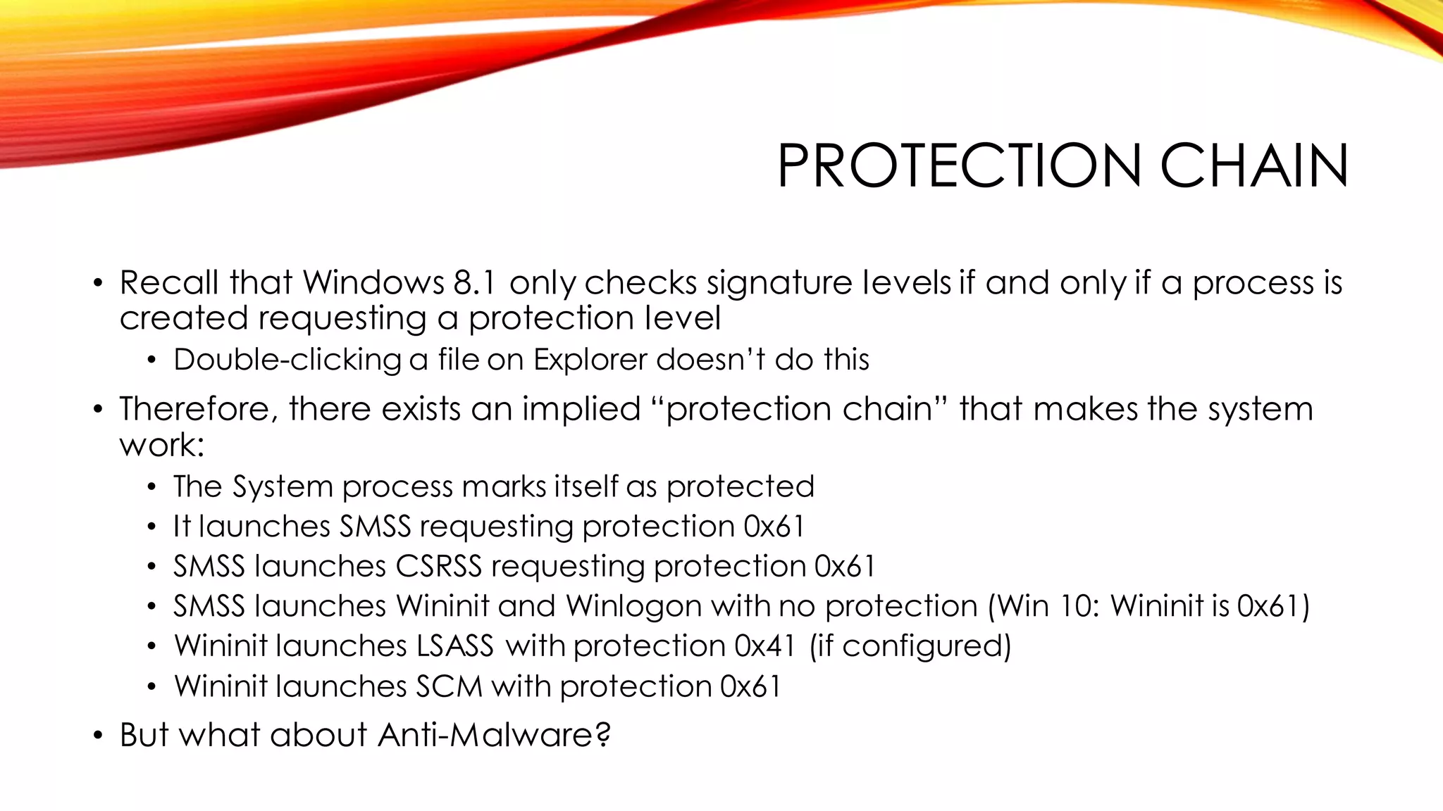 PROTECTION CHAIN
• Recall that Windows 8.1 only checks signature levels if and only if a process is
created requesting a protection level
• Double-clicking a file on Explorer doesn’t do this
• Therefore, there exists an implied “protection chain” that makes the system
work:
• The System process marks itself as protected
• It launches SMSS requesting protection 0x61
• SMSS launches CSRSS requesting protection 0x61
• SMSS launches Wininit and Winlogon with no protection (Win 10: Wininit is 0x61)
• Wininit launches LSASS with protection 0x41 (if configured)
• Wininit launches SCM with protection 0x61
• But what about Anti-Malware?
 