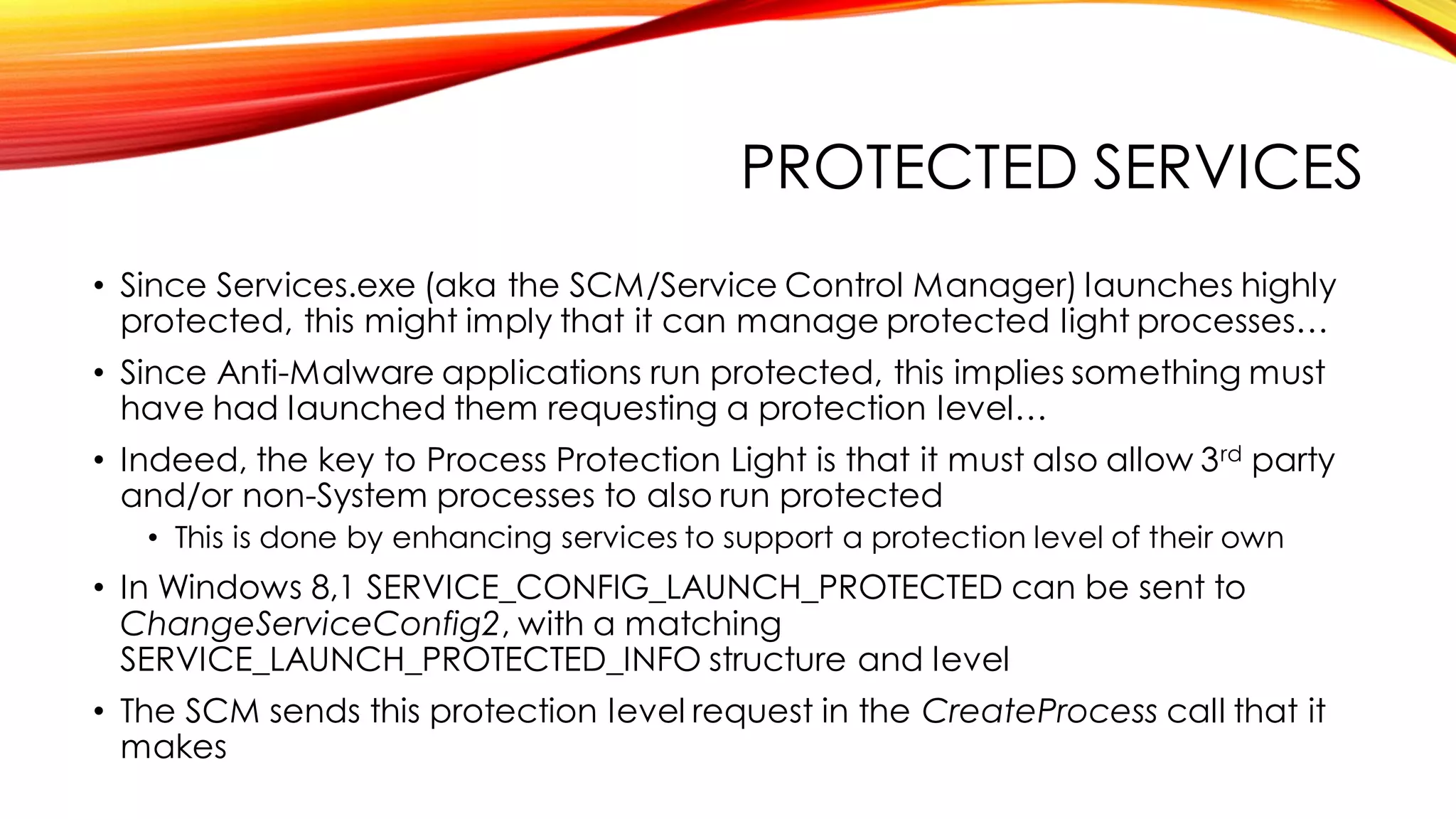 PROTECTED SERVICES
• Since Services.exe (aka the SCM/Service Control Manager) launches highly
protected, this might imply that it can manage protected light processes…
• Since Anti-Malware applications run protected, this implies something must
have had launched them requesting a protection level…
• Indeed, the key to Process Protection Light is that it must also allow 3rd party
and/or non-System processes to also run protected
• This is done by enhancing services to support a protection level of their own
• In Windows 8,1 SERVICE_CONFIG_LAUNCH_PROTECTED can be sent to
ChangeServiceConfig2, with a matching
SERVICE_LAUNCH_PROTECTED_INFO structure and level
• The SCM sends this protection level request in the CreateProcess call that it
makes
 