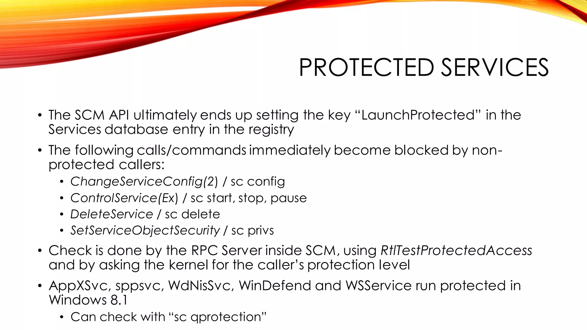 PROTECTED SERVICES
• The SCM API ultimately ends up setting the key “LaunchProtected” in the
Services database entry in the registry
• The following calls/commands immediately become blocked by non-
protected callers:
• ChangeServiceConfig(2) / sc config
• ControlService(Ex) / sc start, stop, pause
• DeleteService / sc delete
• SetServiceObjectSecurity / sc privs
• Check is done by the RPC Server inside SCM, using RtlTestProtectedAccess
and by asking the kernel for the caller’s protection level
• AppXSvc, sppsvc, WdNisSvc, WinDefend and WSService run protected in
Windows 8.1
• Can check with “sc qprotection”
 